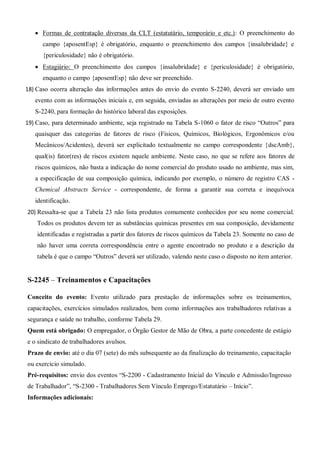  Formas de contratação diversas da CLT (estatutário, temporário e etc.): O preenchimento do
campo {aposentEsp} é obrigatório, enquanto o preenchimento dos campos {insalubridade} e
{periculosidade} não é obrigatório.
 Estagiário: O preenchimento dos campos {insalubridade} e {periculosidade} é obrigatório,
enquanto o campo {aposentEsp} não deve ser preenchido.
18) Caso ocorra alteração das informações antes do envio do evento S-2240, deverá ser enviado um
evento com as informações iniciais e, em seguida, enviadas as alterações por meio de outro evento
S-2240, para formação do histórico laboral das exposições.
19) Caso, para determinado ambiente, seja registrado na Tabela S-1060 o fator de risco “Outros” para
quaisquer das categorias de fatores de risco (Fìsicos, Químicos, Biológicos, Ergonômicos e/ou
Mecânicos/Acidentes), deverá ser explicitado textualmente no campo correspondente {dscAmb},
qual(is) fator(res) de riscos existem nquele ambiente. Neste caso, no que se refere aos fatores de
riscos químicos, não basta a indicação do nome comercial do produto usado no ambiente, mas sim,
a especificação de sua composição química, indicando por exemplo, o número de registro CAS -
Chemical Abstracts Service - correspondente, de forma a garantir sua correta e inequívoca
identificação.
20) Ressalta-se que a Tabela 23 não lista produtos comumente conhecidos por seu nome comercial.
Todos os produtos devem ter as substâncias químicas presentes em sua composição, devidamente
identificadas e registradas a partir dos fatores de riscos químicos da Tabela 23. Somente no caso de
não haver uma correta correspondência entre o agente encontrado no produto e a descrição da
tabela é que o campo “Outros” deverá ser utilizado, valendo neste caso o disposto no item anterior.
S-2245 – Treinamentos e Capacitações
Conceito do evento: Evento utilizado para prestação de informações sobre os treinamentos,
capacitações, exercícios simulados realizados, bem como informações aos trabalhadores relativas a
segurança e saúde no trabalho, conforme Tabela 29.
Quem está obrigado: O empregador, o Órgão Gestor de Mão de Obra, a parte concedente de estágio
e o sindicato de trabalhadores avulsos.
Prazo de envio: até o dia 07 (sete) do mês subsequente ao da finalização do treinamento, capacitação
ou exercício simulado.
Pré-requisitos: envio dos eventos “S-2200 - Cadastramento Inicial do Vínculo e Admissão/Ingresso
de Trabalhador”, “S-2300 - Trabalhadores Sem Vínculo Emprego/Estatutário – Início”.
Informações adicionais:
 