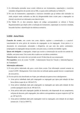 1) As informações prestadas nesse evento referem-se aos treinamentos, capacitações e exercícios
simulados obrigatórios de acordo com as NRs, os quais estão codificados na Tabela 29.
2) No caso de treinamentos, capacitações e exercícios simulados que já tenham sido realizados ou
ainda estejam sendo realizados na data de obrigatoriedade deste evento para o empregador no
eSocial, esta deverá ser informada como data de início.
3) Na Tabela 29, os dois primeiros dígitos do código correspondente se referem à Norma
Regulamentadora que dispõe sobre a realização do treinamento, capacitação ou exercício simulado,
buscando facilitar a identificação da referência normativa.
S-2250 – Aviso Prévio
Conceito do evento: este evento tem como objetivo registrar a comunicação e o possível
cancelamento do aviso prévio de iniciativa do empregador ou do empregado. Aviso prévio é o
documento de comunicação, antecipada e obrigatória, em que uma das partes contratantes
(empregador ou empregado) deseja rescindir, sem justa causa, o contrato de trabalho vigente.
Quem está obrigado: o empregador, sempre que ocorrer a comunicação da rescisão do contrato de
trabalho, sem justa causa. Este evento não se aplica aos servidores estatutários.
Prazo de envio: este evento deve ser enviado em até 10 (dez) dias de sua comunicação.
Pré-requisitos: envio do evento “S-2200 – Cadastramento Inicial do Vínculo e Admissão/Ingresso
do Trabalhador”.
Informações adicionais:
1) O aviso prévio indenizado não gera o envio deste evento. Esta informação constará somente no
evento S-2299 - Desligamento. Este evento deve ser utilizado apenas quando houver o cumprimento
do aviso prévio.
2) O aviso prévio está classificado em 4 tipos, por indicação de quem avisou o desligamento:
 Aviso prévio trabalhado dado pelo empregador ao empregado que optou pela redução de duas
horas diárias (caput do art. 488 da CLT);
 Aviso prévio trabalhado dado pelo empregador ao empregado que optou pela redução de dias
corridos (parágrafo único do art. 488 da CLT);
 Aviso prévio dado pelo empregado (pedido de demissão), não dispensado de seu cumprimento,
sob pena de desconto, pelo empregador, dos salários correspondentes ao prazo respectivo (§2º do
art. 487 da CLT);
 Aviso prévio trabalhado dado pelo empregador rural ao empregado, com redução de um diapor
semana (art. 15 da Lei 5889/73).
 