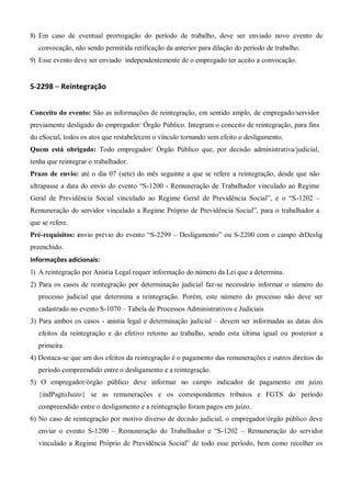 8) Em caso de eventual prorrogação do período de trabalho, deve ser enviado novo evento de
convocação, não sendo permitida retificação da anterior para dilação do período de trabalho.
9) Esse evento deve ser enviado independentemente de o empregado ter aceito a convocação.
S-2298 – Reintegração
Conceito do evento: São as informações de reintegração, em sentido amplo, de empregado/servidor
previamente desligado do empregador/ Órgão Público. Integram o conceito de reintegração, para fins
do eSocial, todos os atos que restabelecem o vínculo tornando sem efeito o desligamento.
Quem está obrigado: Todo empregador/ Órgão Público que, por decisão administrativa/judicial,
tenha que reintegrar o trabalhador.
Prazo de envio: até o dia 07 (sete) do mês seguinte a que se refere a reintegração, desde que não
ultrapasse a data do envio do evento “S-1200 - Remuneração de Trabalhador vinculado ao Regime
Geral de Previdência Social vinculado ao Regime Geral de Previdência Social”, e o “S-1202 –
Remuneração do servidor vinculado a Regime Próprio de Previdência Social”, para o trabalhador a
que se refere.
Pré-requisitos: envio prévio do evento “S-2299 – Desligamento” ou S-2200 com o campo dtDeslig
preenchido.
Informações adicionais:
1) A reintegração por Anistia Legal requer informação do número da Lei que a determina.
2) Para os casos de reintegração por determinação judicial faz-se necessário informar o número do
processo judicial que determina a reintegração. Porém, este número do processo não deve ser
cadastrado no evento S-1070 – Tabela de Processos Administrativos e Judiciais
3) Para ambos os casos - anistia legal e determinação judicial – devem ser informadas as datas dos
efeitos da reintegração e do efetivo retorno ao trabalho, sendo esta última igual ou posterior a
primeira.
4) Destaca-se que um dos efeitos da reintegração é o pagamento das remunerações e outros direitos do
período compreendido entre o desligamento e a reintegração.
5) O empregador/órgão público deve informar no campo indicador de pagamento em juízo
{indPagtoJuizo} se as remunerações e os correspondentes tributos e FGTS do período
compreendido entre o desligamento e a reintegração foram pagos em juízo.
6) No caso de reintegração por motivo diverso de decisão judicial, o empregador/órgão público deve
enviar o evento S-1200 – Remuneração do Trabalhador e “S-1202 – Remuneração do servidor
vinculado a Regime Próprio de Previdência Social” de todo esse período, bem como recolher os
 