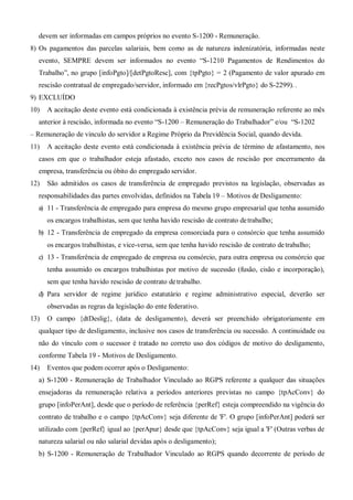devem ser informadas em campos próprios no evento S-1200 - Remuneração.
8) Os pagamentos das parcelas salariais, bem como as de natureza indenizatória, informadas neste
evento, SEMPRE devem ser informados no evento “S-1210 Pagamentos de Rendimentos do
Trabalho”, no grupo [infoPgto]/[detPgtoResc], com {tpPgto} = 2 (Pagamento de valor apurado em
rescisão contratual de empregado/servidor, informado em {recPgtos/vlrPgto} do S-2299). .
9) EXCLUÍDO
10) A aceitação deste evento está condicionada à existência prévia de remuneração referente ao mês
anterior à rescisão, informada no evento “S-1200 – Remuneração do Trabalhador” e/ou “S-1202
– Remuneração de vinculo do servidor a Regime Próprio da Previdência Social, quando devida.
11) A aceitação deste evento está condicionada à existência prévia de término de afastamento, nos
casos em que o trabalhador esteja afastado, exceto nos casos de rescisão por encerramento da
empresa, transferência ou óbito do empregado servidor.
12) São admitidos os casos de transferência de empregado previstos na legislação, observadas as
responsabilidades das partes envolvidas, definidos na Tabela 19 – Motivos de Desligamento:
a) 11 - Transferência de empregado para empresa do mesmo grupo empresarial que tenha assumido
os encargos trabalhistas, sem que tenha havido rescisão de contrato detrabalho;
b) 12 - Transferência de empregado da empresa consorciada para o consórcio que tenha assumido
os encargos trabalhistas, e vice-versa, sem que tenha havido rescisão de contrato detrabalho;
c) 13 - Transferência de empregado de empresa ou consórcio, para outra empresa ou consórcio que
tenha assumido os encargos trabalhistas por motivo de sucessão (fusão, cisão e incorporação),
sem que tenha havido rescisão de contrato detrabalho.
d) Para servidor de regime jurídico estatutário e regime administrativo especial, deverão ser
observadas as regras da legislação do ente federativo.
13) O campo {dtDeslig}, (data de desligamento), deverá ser preenchido obrigatoriamente em
qualquer tipo de desligamento, inclusive nos casos de transferência ou sucessão. A continuidade ou
não do vínculo com o sucessor é tratado no correto uso dos códigos de motivo do desligamento,
conforme Tabela 19 - Motivos de Desligamento.
14) Eventos que podem ocorrer após o Desligamento:
a) S-1200 - Remuneração de Trabalhador Vinculado ao RGPS referente a qualquer das situações
ensejadoras da remuneração relativa a períodos anteriores previstas no campo {tpAcConv} do
grupo [infoPerAnt], desde que o período de referência {perRef} esteja compreendido na vigência do
contrato de trabalho e o campo {tpAcConv} seja diferente de 'F'. O grupo [infoPerAnt] poderá ser
utilizado com {perRef} igual ao {perApur} desde que {tpAcConv} seja igual a 'F' (Outras verbas de
natureza salarial ou não salarial devidas após o desligamento);
b) S-1200 - Remuneração de Trabalhador Vinculado ao RGPS quando decorrente de período de
 