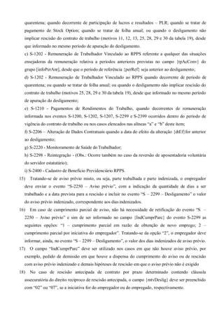 quarentena; quando decorrente de participação de lucros e resultados – PLR; quando se tratar de
pagamento de Stock Option; quando se tratar de folha anual; ou quando o desligamento não
implicar rescisão do contrato de trabalho (motivos 11, 12, 13, 25, 28, 29 e 30 da tabela 19), desde
que informado no mesmo período de apuração do desligamento.
c) S-1202 - Remuneração de Trabalhador Vinculado ao RPPS referente a qualquer das situações
ensejadoras da remuneração relativa a períodos anteriores previstas no campo {tpAcConv} do
grupo [infoPerAnt], desde que o período de referência {perRef} seja anterior ao desligamento;
d) S-1202 - Remuneração de Trabalhador Vinculado ao RPPS quando decorrente de período de
quarentena; ou quando se tratar de folha anual; ou quando o desligamento não implicar rescisão do
contrato de trabalho (motivos 25, 28, 29 e 30 da tabela 19), desde que informado no mesmo período
de apuração do desligamento;
e) S-1210 - Pagamentos de Rendimentos do Trabalho, quando decorrentes de remuneração
informada nos eventos S-1200, S-1202, S-1207, S-2299 e S-2399 ocorridos dentro do período de
vigência do contrato de trabalho ou nos casos elencados nas alíneas “a” e “b” deste item;
f) S-2206 – Alteração de Dados Contratuais quando a data do efeito da alteração {dtEf}for anterior
ao desligamento;
g) S-2220 - Monitoramento de Saúde do Trabalhador;
h) S-2298 - Reintegração - (Obs.: Ocorre também no caso da reversão de aposentadoria voluntária
do servidor estatutário);
i) S-2400 - Cadastro de Benefício Previdenciário RPPS.
15) Tratando-se de aviso prévio misto, ou seja, parte trabalhada e parte indenizada, o empregador
deve enviar o evento “S-2250 – Aviso prévio”, com a indicação da quantidade de dias a ser
trabalhado e a data prevista para a rescisão e incluir no evento “S – 2299 – Desligamento” o valor
do aviso prévio indenizado, correspondente aos dias indenizados.
16) Em caso de cumprimento parcial de aviso, não há necessidade de retificação do evento “S –
2250 – Aviso prévio” e sim de ser informado no campo {IndCumprParc} do evento S-2299 as
seguintes opções: “1 – cumprimento parcial em razão de obtenção de novo emprego; 2 –
cumprimento parcial por iniciativa do empregador”. Tratando-se da opção “2”, o empregador deve
informar, ainda, no evento “S – 2299 – Desligamento”, o valor dos dias indenizados de aviso prévio.
17) O campo “IndCumprParc” deve ser utilizado nos casos em que não houve aviso prévio, por
exemplo, pedido de demissão em que houve a dispensa do cumprimento do aviso ou de rescisão
com aviso prévio indenizado e demais hipóteses de rescisão em que o aviso prévio não é exigido
18) No caso de rescisão antecipada de contrato por prazo determinado contendo cláusula
assecuratória do direito recíproco de rescisão antecipada, o campo {mtvDeslig} deve ser preenchido
com “02” ou “07”, se a iniciativa for do empregador ou do empregado, respectivamente.
 