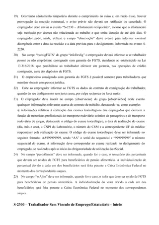 19) Ocorrendo afastamento temporário durante o cumprimento do aviso e, em razão disso, houver
prorrogação da rescisão contratual, o aviso prévio não deverá ser retificado ou cancelado. O
empregador deve enviar o evento “S-2230 – Afastamento temporário”, mesmo que o afastamento
seja motivado por doença não relacionada ao trabalho e que tenha duração de até dois dias. O
empregador pode, ainda, utilizar o campo “observação” deste evento para informar eventual
divergência entre a data da rescisão e a data prevista para o desligamento, informada no evento S-
2250.
20) No campo “consigFGTS” do grupo “infoDeslig” o empregador deverá informar se o trabalhador
possui ou não empréstimo consignado com garantia do FGTS, atendendo ao estabelecido na Lei
13.316/2016, que possibilitou ao trabalhador oferecer em garantia, nas operações de crédito
consignado, parte dos depósitos de FGTS.
21) O empréstimo consignado com garantia do FGTS é possível somente para trabalhadores que
mantém vínculo com pessoa jurídica.
22) Cabe ao empregador informar ao FGTS os dados do contrato de consignação do trabalhador,
quando do seu desligamento sem justa causa, por culpa recíproca ou força maior.
23) O empregador deve inserir no campo {observacao} do grupo [observações] deste evento
quaisquer informações relevantes acerca do contrato de trabalho, destacando-se, como exemplo:
a) informações relativas à realização dos exames toxicológicos dos empregados que exercem a
função de motoristas profissionais do transporte rodoviário coletivo de passageiros e do transporte
rodoviário de cargas, destacando o código do exame toxicológico, a data de realização do exame
(dia, mês e ano), o CNPJ do Laboratório, o número do CRM e a correspondente UF do médico
responsável pela realização do exame. O código do exame toxicológico deve ser informado no
seguinte formato: AA999999999, sendo “AA” o serial do sequencial e “999999999” o número
sequencial do exame. A informação deve corresponder ao exame realizado no desligamento do
empregado, se realizados após o início da obrigatoriedade de utilização do eSocial.
24) No campo “percAliment” deve ser informado, quando for o caso, o somatório dos percentuais
que devem ser retidos de FGTS para beneficiários de pensão alimentícia. A individualização do
percentual devido a cada um dos beneficiários será feita perante a Caixa Econômica Federal no
momento dos correspondentes saques.
25) No campo “vrAlim” deve ser informado, quando for o caso, o valor que deve ser retido de FGTS
para beneficiários de pensão alimentícia. A individualização do valor devido a cada um dos
beneficiários será feita perante a Caixa Econômica Federal no momento dos correspondentes
saques.
S-2300 – Trabalhador Sem Vínculo de Emprego/Estatutário - Início
 