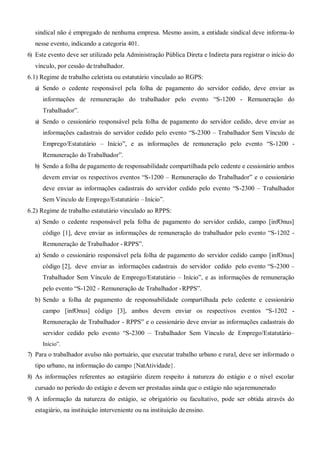 sindical não é empregado de nenhuma empresa. Mesmo assim, a entidade sindical deve informa-lo
nesse evento, indicando a categoria 401.
6) Este evento deve ser utilizado pela Administração Pública Direta e Indireta para registrar o início do
vínculo, por cessão detrabalhador.
6.1) Regime de trabalho celetista ou estatutário vinculado ao RGPS:
a) Sendo o cedente responsável pela folha de pagamento do servidor cedido, deve enviar as
informações de remuneração do trabalhador pelo evento “S-1200 - Remuneração do
Trabalhador”.
a) Sendo o cessionário responsável pela folha de pagamento do servidor cedido, deve enviar as
informações cadastrais do servidor cedido pelo evento “S-2300 – Trabalhador Sem Vínculo de
Emprego/Estatutário – Início”, e as informações de remuneração pelo evento “S-1200 -
Remuneração do Trabalhador”.
b) Sendo a folha de pagamento de responsabilidade compartilhada pelo cedente e cessionário ambos
devem enviar os respectivos eventos “S-1200 – Remuneração do Trabalhador” e o cessionário
deve enviar as informações cadastrais do servidor cedido pelo evento “S-2300 – Trabalhador
Sem Vínculo de Emprego/Estatutário –Início”.
6.2) Regime de trabalho estatutário vinculado ao RPPS:
a) Sendo o cedente responsável pela folha de pagamento do servidor cedido, campo [infOnus]
código [1], deve enviar as informações de remuneração do trabalhador pelo evento “S-1202 -
Remuneração de Trabalhador - RPPS”.
a) Sendo o cessionário responsável pela folha de pagamento do servidor cedido campo [infOnus]
código [2], deve enviar as informações cadastrais do servidor cedido pelo evento “S-2300 –
Trabalhador Sem Vínculo de Emprego/Estatutário – Início”, e as informações de remuneração
pelo evento “S-1202 - Remuneração de Trabalhador -RPPS”.
b) Sendo a folha de pagamento de responsabilidade compartilhada pelo cedente e cessionário
campo [infOnus] código [3], ambos devem enviar os respectivos eventos “S-1202 -
Remuneração de Trabalhador - RPPS” e o cessionário deve enviar as informações cadastrais do
servidor cedido pelo evento “S-2300 – Trabalhador Sem Vínculo de Emprego/Estatutário–
Início”.
7) Para o trabalhador avulso não portuário, que executar trabalho urbano e rural, deve ser informado o
tipo urbano, na informação do campo {NatAtividade}.
8) As informações referentes ao estagiário dizem respeito à natureza do estágio e o nível escolar
cursado no período do estágio e devem ser prestadas ainda que o estágio não sejaremunerado
9) A informação da natureza do estágio, se obrigatório ou facultativo, pode ser obtida através do
estagiário, na instituição interveniente ou na instituição deensino.
 