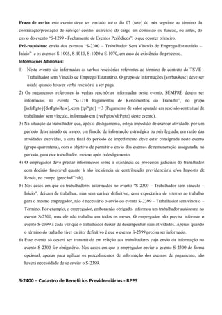 Prazo de envio: este evento deve ser enviado até o dia 07 (sete) do mês seguinte ao término da
contratação/prestação de serviço/ cessão/ exercício do cargo em comissão ou função, ou antes, do
envio do evento “S-1299 - Fechamento de Eventos Periódicos”, o que ocorrer primeiro.
Pré-requisitos: envio dos eventos “S-2300 – Trabalhador Sem Vínculo de Emprego/Estatutário –
Início” e os eventos S-1005, S-1010, S-1020 e S-1070, em caso de existência de processo.
Informações Adicionais:
1) Neste evento são informadas as verbas rescisórias referentes ao término de contrato do TSVE -
Trabalhador sem Vínculo de Emprego/Estatutário. O grupo de informações [verbasResc] deve ser
usado quando houver verba rescisória a ser paga.
2) Os pagamentos referentes às verbas rescisórias informadas neste evento, SEMPRE devem ser
informados no evento “S-1210 Pagamentos de Rendimentos do Trabalho”, no grupo
[infoPgto]/[detPgtoResc], com {tpPgto} = 3 (Pagamento de valor apurado em rescisão contratual de
trabalhador sem vínculo, informado em {recPgtos/vlrPgto} deste evento).
3) Na situação de trabalhador que, após o desligamento, esteja impedido de exercer atividade, por um
período determinado de tempo, em função de informação estratégica ou privilegiada, em razão das
atividades exercidas, a data final do período de impedimento deve estar consignada neste evento
(grupo quarentena), com o objetivo de permitir o envio dos eventos de remuneração assegurada, no
período, para este trabalhador, mesmo após o desligamento.
4) O empregador deve prestar informações sobre a existência de processos judiciais do trabalhador
com decisão favorável quanto à não incidência de contribuição previdenciária e/ou Imposto de
Renda, no campo {procJudTrab}.
5) Nos casos em que os trabalhadores informados no evento “S-2300 – Trabalhador sem vínculo –
Início”, deixam de trabalhar, mas sem caráter definitivo, com expectativa de retorno ao trabalho
para o mesmo empregador, não é necessário o envio do evento S-2399 – Trabalhador sem vínculo –
Término. Por exemplo, o empregador, embora não obrigado, informou um trabalhador autônomo no
evento S-2300, mas ele não trabalha em todos os meses. O empregador não precisa informar o
evento S-2399 a cada vez que o trabalhador deixar de desempenhar suas atividades. Apenas quando
o término do trabalho tiver caráter definitivo é que o evento S-2399 precisa ser informado.
6) Esse evento só deverá ser transmitido em relação aos trabalhadores cujo envio da informação no
evento S-2300 for obrigatório. Nos casos em que o empregador enviar o evento S-2300 de forma
opcional, apenas para agilizar os procedimentos de informação dos eventos de pagamento, não
haverá necessidade de se enviar o S-2399.
S-2400 – Cadastro de Benefícios Previdenciários - RPPS
 