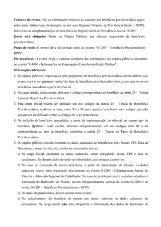 Conceito do evento: São as informações relativas ao cadastro dos benefícios previdenciários pagos
pelos entes federativos, diretamente ou por seus Regimes Próprios de Previdência Social – RPPS,
bem como as complementações de benefícios do Regime Geral de Previdência Social - RGPS.
Quem está obrigado: Todos os Órgãos Públicos que efetuam pagamento de benefícios
previdenciários.
Prazo de envio: O evento deve ser enviado antes do evento “S-1207 – Benefícios Previdenciários –
RPPS”.
Pré-requisitos: O evento exige o cadastro completo das informações dos órgãos públicos constantes
no evento “S-1000 - Informações do Empregador/Contribuinte/Órgão Público”.
Informações adicionais:
1) Os órgãos públicos, responsáveis pelo pagamento de benefícios previdenciários devem utilizar esse
evento para o carregamento inicial da base de benefícios previdenciários bem como para os novos
benefícios concedidos a partir do eSocial.
2) Na carga inicial, deste evento, informar o código correspondente ao benefício da tabela 25 - Tabela
Tipos de BenefíciosPrevidenciários
3) Para carga inicial poderá ser utilizado um dos códigos da tabela 25 – Tabela de Benefícios
Previdenciários, confome o caso, entre 91 a 99 para aqueles benefícios mais antigos que não
possam ser identificados entre os códigos 01 a 42 desta tabela.
4) Na inclusão de benefícios concedidos, a partir da implementação do eSocial, no campo tipo de
beneficio {tpBenef} deste evento, informar obrigatoriamente um dos códigos entre 01 a 44
correspondente ao tipo de benefício, conforme a tabela 25 – Tabela de Tipos de Benefícios
Previdenciários.
5) Os órgãos públicos deverão informar os dados cadastrais do beneficiário (ex.: Nome, CPF, Data de
Nascimento, nome da mãe, etc.) conforme orientações abaixo:
a) Na carga inicial, preencher os dados cadastrais, sendo obrigatório: nome, CPF e data de
nascimento. Os demais dados deverão ser informados, caso estejam disponíveis;
b) No caso de concessão de novos benefícios, a partir da implantação do eSocial, os dados
cadastrais devem estar registrados previamente no evento S-2200 - Cadastramento Inicial do
Vinculo e Admissão/Ingresso do Trabalhador. No caso de pensão por morte os dados cadastrais e
funcionais do Instituidor de Pensão, devem obrigatoriamente constar do evento S-2200 e no
evento S-1207 – Benefícios Previdenciários - RPPS.
c) Os dados de pensionistas, devem constar neste evento.
d) No cadastramento do beneficio de pensão por morte, informar os dados cadastrais do
pensionista. Na carga inicial não será obrigatória a informação dos dados de Instituidor de
 