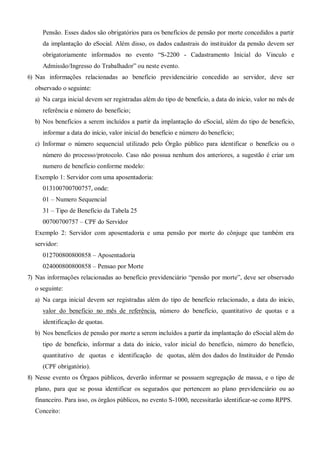 Pensão. Esses dados são obrigatórios para os benefícios de pensão por morte concedidos a partir
da implantação do eSocial. Além disso, os dados cadastrais do instituidor da pensão devem ser
obrigatoriamente informados no evento “S-2200 - Cadastramento Inicial do Vinculo e
Admissão/Ingresso do Trabalhador” ou neste evento.
6) Nas informações relacionadas ao benefício previdenciário concedido ao servidor, deve ser
observado o seguinte:
a) Na carga inicial devem ser registradas além do tipo de benefício, a data do início, valor no mês de
referência e número do benefício;
b) Nos benefícios a serem incluídos a partir da implantação do eSocial, além do tipo de benefício,
informar a data do início, valor inicial do benefício e número do benefício;
c) Informar o número sequencial utilizado pelo Órgão público para identificar o benefício ou o
número do processo/protocolo. Caso não possua nenhum dos anteriores, a sugestão é criar um
numero de beneficio conforme modelo:
Exemplo 1: Servidor com uma aposentadoria:
013100700700757, onde:
01 – Numero Sequencial
31 – Tipo de Beneficio da Tabela 25
00700700757 – CPF do Servidor
Exemplo 2: Servidor com aposentadoria e uma pensão por morte do cônjuge que também era
servidor:
012700800800858 – Aposentadoria
024000800800858 – Pensao por Morte
7) Nas informações relacionadas ao benefício previdenciário “pensão por morte”, deve ser observado
o seguinte:
a) Na carga inicial devem ser registradas além do tipo de benefício relacionado, a data do início,
valor do beneficio no mês de referência, número do benefício, quantitativo de quotas e a
identificação de quotas.
b) Nos benefícios de pensão por morte a serem incluídos a partir da implantação do eSocial além do
tipo de benefício, informar a data do início, valor inicial do benefício, número do benefício,
quantitativo de quotas e identificação de quotas, além dos dados do Instituidor de Pensão
(CPF obrigatório).
8) Nesse evento os Órgaos públicos, deverão informar se possuem segregação de massa, e o tipo de
plano, para que se possa identificar os segurados que pertencem ao plano previdenciário ou ao
financeiro. Para isso, os órgãos públicos, no evento S-1000, necessitarão identificar-se como RPPS.
Conceito:
 