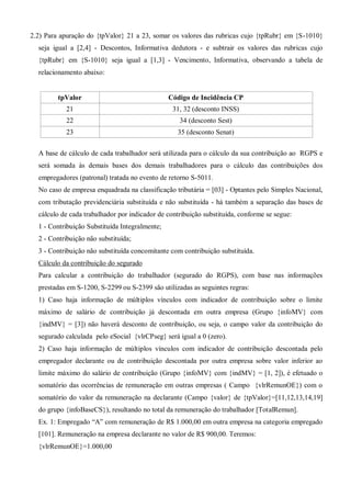 2.2) Para apuração do {tpValor} 21 a 23, somar os valores das rubricas cujo {tpRubr} em {S-1010}
seja igual a [2,4] - Descontos, Informativa dedutora - e subtrair os valores das rubricas cujo
{tpRubr} em {S-1010} seja igual a [1,3] - Vencimento, Informativa, observando a tabela de
relacionamento abaixo:
tpValor Código de Incidência CP
21 31, 32 (desconto INSS)
22 34 (desconto Sest)
23 35 (desconto Senat)
A base de cálculo de cada trabalhador será utilizada para o cálculo da sua contribuição ao RGPS e
será somada às demais bases dos demais trabalhadores para o cálculo das contribuições dos
empregadores (patronal) tratada no evento de retorno S-5011.
No caso de empresa enquadrada na classificação tributária = [03] - Optantes pelo Simples Nacional,
com tributação previdenciária substituída e não substituída - há também a separação das bases de
cálculo de cada trabalhador por indicador de contribuição substituída, conforme se segue:
1 - Contribuição Substituída Integralmente;
2 - Contribuição não substituída;
3 - Contribuição não substituída concomitante com contribuição substituída.
Cálculo da contribuição do segurado
Para calcular a contribuição do trabalhador (segurado do RGPS), com base nas informações
prestadas em S-1200, S-2299 ou S-2399 são utilizadas as seguintes regras:
1) Caso haja informação de múltiplos vínculos com indicador de contribuição sobre o limite
máximo de salário de contribuição já descontada em outra empresa (Grupo {infoMV} com
{indMV} = [3]) não haverá desconto de contribuição, ou seja, o campo valor da contribuição do
segurado calculada pelo eSocial {vlrCPseg} será igual a 0 (zero).
2) Caso haja informação de múltiplos vínculos com indicador de contribuição descontada pelo
empregador declarante ou de contribuição descontada por outra empresa sobre valor inferior ao
limite máximo do salário de contribuição (Grupo {infoMV} com {indMV} = [1, 2]), é efetuado o
somatório das ocorrências de remuneração em outras empresas ( Campo {vlrRemunOE}) com o
somatório do valor da remuneração na declarante (Campo {valor} de {tpValor}=[11,12,13,14,19]
do grupo {infoBaseCS}), resultando no total da remuneração do trabalhador [TotalRemun].
Ex. 1: Empregado “A” com remuneração de R$ 1.000,00 em outra empresa na categoria empregado
[101]. Remuneração na empresa declarante no valor de R$ 900,00. Teremos:
{vlrRemunOE}=1.000,00
 