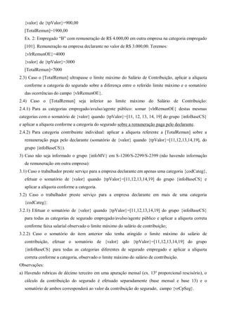 {valor} de {tpValor}=900,00
[TotalRemun]=1900,00
Ex. 2: Empregado “B” com remuneração de R$ 4.000,00 em outra empresa na categoria empregado
[101]. Remuneração na empresa declarante no valor de R$ 3.000,00. Teremos:
{vlrRemunOE}=4000
{valor} de {tpValor}=3000
[TotalRemun]=7000
2.3) Caso o [TotalRemun] ultrapasse o limite máximo do Salário de Contribuição, aplicar a alíquota
conforme a categoria do segurado sobre a diferença entre o referido limite máximo e o somatório
das ocorrências do campo {vlrRemunOE}.
2.4) Caso o [TotalRemun] seja inferior ao limite máximo do Salário de Contribuição:
2.4.1) Para as categorias empregado/avulso/agente público: somar {vlrRemunOE} destas mesmas
categorias com o somatório de {valor} quando {tpValor}=[11, 12, 13, 14, 19] do grupo {infoBaseCS}
e aplicar a alíquota conforme a categoria do segurado sobre a remuneração paga pelo declarante.
2.4.2) Para categoria contribuinte individual: aplicar a alíquota referente a [TotalRemun] sobre a
remuneração paga pelo declarante (somatório de {valor} quando {tpValor}=[11,12,13,14,19], do
grupo {infoBaseCS}).
3) Caso não seja informado o grupo {infoMV} em S-1200/S-2299/S-2399 (não havendo informação
de remuneração em outra empresa):
3.1) Caso o trabalhador preste serviço para a empresa declarante em apenas uma categoria {codCateg},
efetuar o somatório de {valor} quando {tpValor}=[11,12,13,14,19] do grupo {infoBaseCS} e
aplicar a alíquota conforme a categoria.
3.2) Caso o trabalhador preste serviço para a empresa declarante em mais de uma categoria
{codCateg}:
3.2.1) Efetuar o somatório de {valor} quando {tpValor}=[11,12,13,14,19] do grupo {infoBaseCS}
para todas as categorias de segurado empregado/avulso/agente público e aplicar a alíquota correta
conforme faixa salarial observado o limite máximo do salário de contribuição;
3.2.2) Caso o somatório do item anterior não tenha atingido o limite máximo do salário de
contribuição, efetuar o somatório de {valor} qdo {tpValor}=[11,12,13,14,19] do grupo
{infoBaseCS} para todas as categorias diferentes de segurado empregado e aplicar a alíquota
correta conforme a categoria, observado o limite máximo do salário de contribuição.
Observações:
a) Havendo rubricas de décimo terceiro em uma apuração mensal (ex. 13º proporcional rescisório), o
cálculo da contribuição do segurado é efetuado separadamente (base mensal e base 13) e o
somatório de ambos corresponderá ao valor da contribuição do segurado, campo {vrCpSeg}.
 