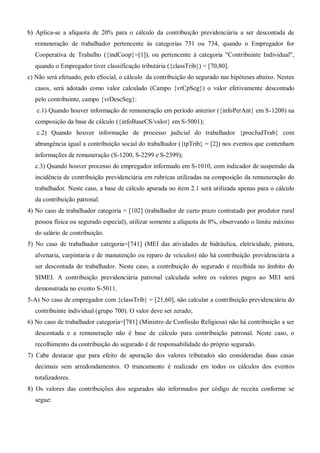 b) Aplica-se a alíquota de 20% para o cálculo da contribuição previdenciária a ser descontada de
remuneração de trabalhador pertencente às categorias 731 ou 734, quando o Empregador for
Cooperativa de Trabalho ({indCoop}=[1]), ou pertencente à categoria "Contribuinte Individual",
quando o Empregador tiver classificação tributária ({classTrib}) = [70,80].
c) Não será efetuado, pelo eSocial, o cálculo da contribuição do segurado nas hipóteses abaixo. Nestes
casos, será adotado como valor calculado (Campo {vrCpSeg}) o valor efetivamente descontado
pelo contribuinte, campo {vrDescSeg}:
c.1) Quando houver informação de remuneração em período anterior ({infoPerAnt} em S-1200) na
composição da base de cálculo ({infoBaseCS/valor} em S-5001);
c.2) Quando houver informação de processo judicial do trabalhador {procJudTrab} com
abrangência igual a contribuição social do trabalhador ({tpTrib} = [2]) nos eventos que contenham
informações de remuneração (S-1200, S-2299 e S-2399);
c.3) Quando houver processo do empregador informado em S-1010, com indicador de suspensão da
incidência de contribuição previdenciária em rubricas utilizadas na composição da remuneração do
trabalhador. Neste caso, a base de cálculo apurada no item 2.1 será utilizada apenas para o cálculo
da contribuição patronal.
4) No caso de trabalhador categoria = [102] (trabalhador de curto prazo contratado por produtor rural
pessoa física ou segurado especial), utilizar somente a alíquota de 8%, observando o limite máximo
do salário de contribuição.
5) No caso de trabalhador categoria=[741] (MEI das atividades de hidráulica, eletricidade, pintura,
alvenaria, carpintaria e de manutenção ou reparo de veículos) não há contribuição previdenciária a
ser descontada do trabalhador. Neste caso, a contribuição do segurado é recolhida no âmbito do
SIMEI. A contribuição previdenciária patronal calculada sobre os valores pagos ao MEI será
demonstrada no evento S-5011.
5-A) No caso de empregador com {classTrib} = [21,60], não calcular a contribuição previdenciária do
contribuinte individual (grupo 700). O valor deve ser zerado;
6) No caso de trabalhador categoria=[781] (Ministro de Confissão Religiosa) não há contribuição a ser
descontada e a remuneração não é base de cálculo para contribuição patronal. Neste caso, o
recolhimento da contribuição do segurado é de responsabilidade do próprio segurado.
7) Cabe destacar que para efeito de apuração dos valores tributados são consideradas duas casas
decimais sem arredondamentos. O truncamento é realizado em todos os cálculos dos eventos
totalizadores.
8) Os valores das contribuições dos segurados são informados por código de receita conforme se
segue:
 