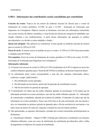 totalizadores.
S-5011 - Informações das contribuições sociais consolidadas por contribuinte
Conceito do evento: Trata-se de um retorno do ambiente nacional do eSocial para o evento de
fechamento de eventos periódicos, S-1299, ou para o S-1295 - Solicitação de Totalização para
Pagamento em Contingência. Objetiva mostrar ao declarante, com base nas informações transmitidas
nos eventos iniciais, de tabelas e periódicos, o total da base de cálculo por categoria de trabalhador, por
lotação tributária e por estabelecimento. A partir dessas informações são apurados os créditos
previdenciários e os devidos a outras entidades e fundos.
Quem está obrigado: Não aplicável ao contribuinte. Evento gerado no ambiente nacional do eSocial
para os eventos S-1299 ou S-1295.
Prazo de envio: O retorno ocorre na medida em que os eventos S-1299 ou S-1295 forem processados
e validados pela DCTFWeb.
Pré-requisitos: Envio do evento de fechamento de eventos periódicos S-1299 ou do evento “S-1295 -
Solicitação de Totalização para Pagamento em Contingência”.
Informações Adicionais:
1) O retorno com sucesso do evento S-1299 ou S-1295 (recebimento do S-5011) importa no envio dos
créditos tributários apurados para o Portal da DCTFWeb no ambiente da Receita Federal do Brasil.
2) As informações deste evento corresponderão a uma das três situações relacionadas abaixo,
conforme o campo {indExistInfo}:
1- Há contribuições sociais apuradas;
2- Há informação de movimento, porém não há apuração de contribuições sociais;
3- Não há movimento no período de apuração.
3) O identificador [1] indica que há crédito tributário apurado na escrituração. O [2] indica que há
informação prestada em eventos periódicos, mas não há crédito tributário apurado. Ex.: informação
de remuneração a trabalhador afastado por acidente de trabalho. O indicador [3] indica que não há
informação em eventos periódicos. Nesse caso ([3]) trata-se de uma escrituração sem movimento e
deve ser transmitida no primeiro período de apuração após o fim da ocorrência de movimento e em
todos meses de janeiro de cada ano, enquanto a situação de sem movimento perdurar.
4) São apresentadas, as seguintes informações, extraídas dos eventos transmitidos preliminarmente ao
fechamento:
a) Classificação tributária – Origem S-1000: Utilizada para diferenciar contribuintes em situações
tributárias diferentes, como nos casos de substituição da contribuição previdenciária sobre a folha
de pagamentos ou hipóteses de isenção de contribuição.
 