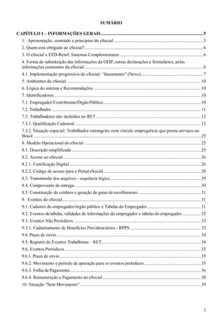2
SUMÁRIO
CAPÍTULO I – INFORMAÇÕES GERAIS.......................................................................................5
1. Apresentação, conteúdo e princípios do eSocial ............................................................................5
2. Quem está obrigado ao eSocial?.....................................................................................................6
3. O eSocial x EFD-Reinf: Sistemas Complementares .......................................................................6
4. Forma de substituição das informações da GFIP, outras declarações e formulários, pelas
informações constantes do eSocial.....................................................................................................6
4.1. Implementação progressiva do eSocial: “faseamento” (Novo).....................................................7
5. Ambientes do eSocial ..................................................................................................................10
6. Lógica do sistema e Recomendações ...........................................................................................10
7. Identificadores.............................................................................................................................10
7.1. Empregador/Contribuinte/Órgão Público...................................................................................10
7.2. Trabalhador ...............................................................................................................................11
7.3. Trabalhadores não incluídos no RET .........................................................................................12
7.3.1. Qualificação Cadastral ...........................................................................................................12
7.3.2. Situação especial: Trabalhador estrangeiro com vínculo empregatício que presta serviços no
Brasil ....................................................................................................................................................25
8. Modelo Operacional do eSocial ...................................................................................................25
8.1. Descrição simplificada ..............................................................................................................25
8.2. Acesso ao eSocial .....................................................................................................................26
8.2.1. Certificação Digital................................................................................................................26
8.2.2. Código de acesso para o Portal eSocial...................................................................................28
8.3. Transmissão dos arquivos - sequência lógica .............................................................................29
8.4. Comprovante de entrega............................................................................................................30
8.5. Constituição de créditos e geração de guias de recolhimento .....................................................31
9. Eventos do eSocial......................................................................................................................31
9.1. Cadastro do empregador/órgão público e Tabelas do Empregador .............................................31
9.2. Eventos de tabelas, validades de informações do empregador e tabelas do empregador................32
9.3. Eventos Não Periódicos ............................................................................................................33
9.3.1. Cadastramento de Benefícios Previdenciários - RPPS ............................................................33
9.4. Prazo de envio...........................................................................................................................34
9.5. Registro de Eventos Trabalhistas – RET....................................................................................34
9.6. Eventos Periódicos....................................................................................................................35
9.6.1. Prazo de envio........................................................................................................................35
9.6.2. Movimento e período de apuração para os eventos periódicos ................................................35
9.6.3. Folha de Pagamento ...............................................................................................................36
9.6.4. Remuneração e Pagamento no eSocial....................................................................................38
10. Situação “Sem Movimento”.......................................................................................................39
 