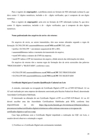 20
Para o registro do empregado1, o problema estaria no formato do NIS informado (coluna 6), que
deve conter 11 dígitos numéricos, incluído o dv - dígito verificador, que é composto de um dígito
numérico;
Para o registro do empregado2, seria erro no formato do CPF informado (coluna 5), que deve
conter 11 dígitos numéricos, incluído o dv - dígito verificador, que é composto de dois dígitos
numéricos.
Nome padronizado dos arquivos de envio e de retorno:
Os arquivos de envio, ao serem transmitidos, têm seus nomes alterados segundo a regra de
formação: D.CNS.CPF.001.aaaammddhhmmss.numCNPJ.numCPF.TXT, onde:
• prefixo: D.CNS.CPF + um número sequencial de 001 a 003;
• aaaammddhhmmss indica o momento da transmissão do arquivo;
• numCNPJ indica o número do CNPJ da empresa;
• numCPF indica o CPF do transmissor do arquivo, obtido através das informações do token.
Os arquivos de retorno têm a mesma regra de formação dos de envio acrescidos das palavras
"PROCESSADO" e "REJEITADO", conforme o caso.
• D.CNS.CPF.002.aaaammddhhmmss.numCNPJ.numCPF.TXT.PROCESSADO
• D.CNS.CPF.003.aaaammddhhmmss.numCNPJ.numCPF.TXT.REJEITADO
Certificado Digital para Consulta Qualificação Cadastal em Lote
A emissão, renovação ou revogação de Certificado Digital e-CPF ou e-CNPJ ICP-Brasil: A1 ou
A3 será realizada por uma empresa devidamente autorizada pela Receita Federal do Brasil, denominada
Autoridade Certificadora Habilitada.
O interessado na obtenção de um Certificado Digital e-CPF ou e-CNPJ ICP-Brasil: A1 ou A3
deverá escolher uma das Autoridades Certificadoras Habilitadas pela RFB, conforme lista
disponibilizada no site: https://idg.receita.fazenda.gov.br/orientacao/tributaria/senhas-e-
procuracoes/senhas/certificados-digitais/orientacoes-sobre-emissao-renovacao-e-revogacao-de-
certificados-digitais-e-cpf-ou-e-cnpj.
Caso haja problemas com o Certificado Digital impedindo a realização da CQC em Lote, o
usuário deverá observar a orientação a seguir:
1) Verificar se o Certificado Digital está corretamente instalado:
 