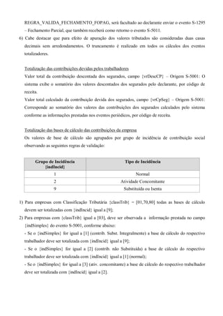 REGRA_VALIDA_FECHAMENTO_FOPAG, será facultado ao declarante enviar o evento S-1295
– Fechamento Parcial, que também receberá como retorno o evento S-5011.
6) Cabe destacar que para efeito de apuração dos valores tributados são consideradas duas casas
decimais sem arredondamentos. O truncamento é realizado em todos os cálculos dos eventos
totalizadores.
Totalização das contribuições devidas pelos trabalhadores
Valor total da contribuição descontada dos segurados, campo {vrDescCP} – Origem S-5001: O
sistema exibe o somatório dos valores descontados dos segurados pelo declarante, por código de
receita.
Valor total calculado da contribuição devida dos segurados, campo {vrCpSeg} – Origem S-5001:
Corresponde ao somatório dos valores das contribuições dos segurados calculados pelo sistema
conforme as informações prestadas nos eventos periódicos, por código de receita.
Totalização das bases de cálculo das contribuições da empresa
Os valores de base de cálculo são agrupados por grupo de incidência de contribuição social
observando as seguintes regras de validação:
Grupo de Incidência
{indIncid}
Tipo de Incidência
1 Normal
2 Atividade Concomitante
9 Substituída ou Isenta
1) Para empresas com Classificação Tributária {classTrib} = [01,70,80] todas as bases de cálculo
devem ser totalizadas com {indIncid} igual a [9];
2) Para empresas com {classTrib} igual a [03], deve ser observada a informação prestada no campo
{indSimples} do evento S-5001, conforme abaixo:
- Se o {indSimples} for igual a [1] (contrib. Subst. Integralmente) a base de cálculo do respectivo
trabalhador deve ser totalizada com {indIncid} igual a [9];
- Se o {indSimples} for igual a [2] (contrib. não Substituída) a base de cálculo do respectivo
trabalhador deve ser totalizada com {indIncid} igual a [1] (normal);
- Se o {indSimples} for igual a [3] (ativ. concomitante) a base de cálculo do respectivo trabalhador
deve ser totalizada com {indIncid} igual a [2].
 