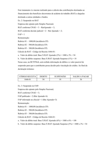 Este tratamento é o mesmo realizado para o cálculo das contribuições destinadas ao
financiamento dos benefícios decorrentes de acidente de trabalho (RAT) e daquelas
destinada a outras entidades e fundos.
Ex. 2: Suspensão no RAT
Empresa não optante pelo Simples Nacional;
RAT conforme CNAE = 3 – RatAjustado = 3;
RAT conforme decisão judicial = 2 – Rat Ajustado = 2;
FAP = 1
Remuneração:
Rubrica 01 – 1000,00 (incidência CP)
Rubrica 02 – 500,00 (Incidência CP)
Rubrica 03 – 300,00 (Incidência CP)
Cálculo do RAT - Código de Receita 1646-01:
a . Valor do débito total: Base X RAT Ajustado (3%) = 1800 x 3% = 54
b . Valor do débito suspenso: Base X RAT Ajustado Suspenso (1%) = 18
Nesse caso, na DCTFWeb, será exibida informação do débito e o valor passível de
suspensão para que o contribuinte possa decidir pela vinculação do crédito. Ao final da
declaração teríamos:
CÓDIGO RECEITA DEBITO SUSPENSÃO SALDO A PAGAR
1646-01 54 18 36
Ex. 3: Suspensão no FAP:
Empresa não optante pelo Simples Nacional;
RAT conforme CNAE = 3;
FAP publicado = 2 (Rat Ajustado=6)
FAP informado no eSocial = 1 (Rat Ajustado=3)
Remuneração:
Rubrica 01 – 1000,00 (incidência CP)
Rubrica 02 – 500,00 (Incidência CP)
Rubrica 03 – 300,00 (Incidência CP)
Cálculo do RAT - Código de Receita 1646-01:
a . Valor do débito total: Base X RAT Ajustado (6%) = 1800 x 6% = 108
b . Valor do débito suspenso: Base X RAT Ajustado Suspenso (3%) = 1800 x 3% = 54
 