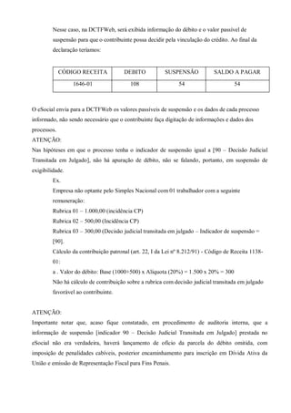 Nesse caso, na DCTFWeb, será exibida informação do débito e o valor passível de
suspensão para que o contribuinte possa decidir pela vinculação do crédito. Ao final da
declaração teríamos:
CÓDIGO RECEITA DEBITO SUSPENSÃO SALDO A PAGAR
1646-01 108 54 54
O eSocial envia para a DCTFWeb os valores passíveis de suspensão e os dados de cada processo
informado, não sendo necessário que o contribuinte faça digitação de informações e dados dos
processos.
ATENÇÃO:
Nas hipóteses em que o processo tenha o indicador de suspensão igual a [90 – Decisão Judicial
Transitada em Julgado], não há apuração de débito, não se falando, portanto, em suspensão de
exigibilidade.
Ex.
Empresa não optante pelo Simples Nacional com 01 trabalhador com a seguinte
remuneração:
Rubrica 01 – 1.000,00 (incidência CP)
Rubrica 02 – 500,00 (Incidência CP)
Rubrica 03 – 300,00 (Decisão judicial transitada em julgado – Indicador de suspensão =
[90].
Cálculo da contribuição patronal (art. 22, I da Lei nº 8.212/91) - Código de Receita 1138-
01:
a . Valor do débito: Base (1000+500) x Alíquota (20%) = 1.500 x 20% = 300
Não há cálculo de contribuição sobre a rubrica com decisão judicial transitada em julgado
favorável ao contribuinte.
ATENÇÃO:
Importante notar que, acaso fique constatado, em procedimento de auditoria interna, que a
informação de suspensão [indicador 90 – Decisão Judicial Transitada em Julgado] prestada no
eSocial não era verdadeira, haverá lançamento de ofício da parcela do débito omitida, com
imposição de penalidades cabíveis, posterior encaminhamento para inscrição em Dívida Ativa da
União e emissão de Representação Fiscal para Fins Penais.
 