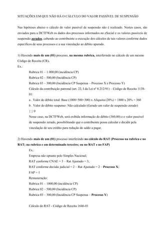 SITUAÇÕES EM QUE NÃO HÁ O CÁLCULO DO VALOR PASSÍVEL DE SUSPENSÃO
Nas hipóteses abaixo o cálculo do valor passível de suspensão não é realizado. Nestes casos, são
enviados para a DCTFWeb os dados dos processos informados no eSocial e os valores passíveis de
suspensão zerados, cabendo ao contribuinte a execução dos cálculos de tais valores conforme dados
específicos de seus processos e a sua vinculação ao débito apurado.
1) Havendo mais de um (01) processo, na mesma rubrica, interferindo no cálculo de um mesmo
Código de Receita (CR).
Ex.:
Rubrica 01 – 1.000,00 (incidência CP)
Rubrica 02 – 500,00 (Incidência CP)
Rubrica 03 – 300,00 (Incidência CP Suspensa – Processo X e Processo Y)
Cálculo da contribuição patronal (art. 22, I da Lei nº 8.212/91) – Código de Receita 1138-
01:
a . Valor do débito total: Base (1000+500+300) x Alíquota (20%) = 1800 x 20% = 360
b . Valor do débito suspenso: Não calculado (Gerado um valor de suspensão zerado)
{ } 0
Nesse caso, na DCTFWeb, será exibida informação do débito (360,00) e o valor passível
de suspensão zerado, possibilitando que o contribuinte possa calcular e decidir pela
vinculação de seu crédito para redução do saldo a pagar.
2) Havendo mais de um (01) processo interferindo no cálculo do RAT (Processo na rubrica e no
RAT; na rubrica e em determinado terceiro; ou no RAT e no FAP)
Ex.:
Empresa não optante pelo Simples Nacional;
RAT conforme CNAE = 3 – Rat Ajustado = 3;
RAT conforme decisão judicial = 2 – Rat Ajustado = 2 – Processo X;
FAP = 1
Remuneração:
Rubrica 01 – 1000,00 (incidência CP)
Rubrica 02 – 500,00 (Incidência CP)
Rubrica 03 – 300,00 (Incidência CP Suspensa – Processo Y)
Cálculo do RAT - Código de Receita 1646-01
 