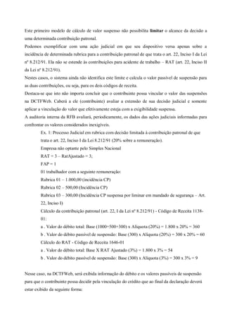 Este primeiro modelo de cálculo de valor suspenso não possibilita limitar o alcance da decisão a
uma determinada contribuição patronal.
Podemos exemplificar com uma ação judicial em que seu dispositivo versa apenas sobre a
incidência de determinada rubrica para a contribuição patronal de que trata o art. 22, Inciso I da Lei
nº 8.212/91. Ela não se estende às contribuições para acidente de trabalho – RAT (art. 22, Inciso II
da Lei nº 8.212/91).
Nestes casos, o sistema ainda não identifica este limite e calcula o valor passível de suspensão para
as duas contribuições, ou seja, para os dois códigos de receita.
Destaca-se que isto não importa concluir que o contribuinte possa vincular o valor das suspensões
na DCTFWeb. Caberá a ele (contribuinte) avaliar a extensão de sua decisão judicial e somente
aplicar a vinculação do valor que efetivamente esteja com a exigibilidade suspensa.
A auditoria interna da RFB avaliará, periodicamente, os dados das ações judiciais informadas para
confrontar os valores considerados inexigíveis.
Ex. 1: Processo Judicial em rubrica com decisão limitada à contribuição patronal de que
trata o art. 22, Inciso I da Lei 8.212/91 (20% sobre a remuneração).
Empresa não optante pelo Simples Nacional
RAT = 3 – RatAjustado = 3;
FAP = 1
01 trabalhador com a seguinte remuneração:
Rubrica 01 – 1.000,00 (incidência CP)
Rubrica 02 – 500,00 (Incidência CP)
Rubrica 03 – 300,00 (Incidência CP suspensa por liminar em mandado de segurança – Art.
22, Inciso I)
Cálculo da contribuição patronal (art. 22, I da Lei nº 8.212/91) - Código de Receita 1138-
01:
a . Valor do débito total: Base (1000+500+300) x Alíquota (20%) = 1.800 x 20% = 360
b . Valor do débito passível de suspensão: Base (300) x Alíquota (20%) = 300 x 20% = 60
Cálculo do RAT - Código de Receita 1646-01
a . Valor do débito total: Base X RAT Ajustado (3%) = 1.800 x 3% = 54
b . Valor do débito passível de suspensão: Base (300) x Alíquota (3%) = 300 x 3% = 9
Nesse caso, na DCTFWeb, será exibida informação do débito e os valores passíveis de suspensão
para que o contribuinte possa decidir pela vinculação do crédito que ao final da declaração deverá
estar exibido da seguinte forma:
 