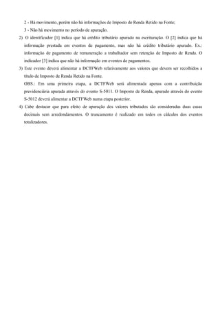 2 - Há movimento, porém não há informações de Imposto de Renda Retido na Fonte;
3 - Não há movimento no período de apuração.
2) O identificador [1] indica que há crédito tributário apurado na escrituração. O [2] indica que há
informação prestada em eventos de pagamento, mas não há crédito tributário apurado. Ex.:
informação de pagamento de remuneração a trabalhador sem retenção de Imposto de Renda. O
indicador [3] indica que não há informação em eventos de pagamentos.
3) Este evento deverá alimentar a DCTFWeb relativamente aos valores que devem ser recolhidos a
título de Imposto de Renda Retido na Fonte.
OBS.: Em uma primeira etapa, a DCTFWeb será alimentada apenas com a contribuição
previdenciária apurada através do evento S-5011. O Imposto de Renda, apurado através do evento
S-5012 deverá alimentar a DCTFWeb numa etapa posterior.
4) Cabe destacar que para efeito de apuração dos valores tributados são consideradas duas casas
decimais sem arredondamentos. O truncamento é realizado em todos os cálculos dos eventos
totalizadores.
 