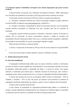 25
7.3.2.Situação especial: Trabalhador estrangeiro com vínculo empregatício que presta serviços
no Brasil
A Receita Federal, em parceria com o Ministério das Relações Exteriores - MRE, implementou
nova sistemática de atendimento de inscrição no CPF para pessoas físicas residentes no exterior.
O interessado em obter a inscrição no CPF deve realizar os seguintes procedimentos:
a) Preencher o formulário eletrônico nas versões em português, espanhol ou inglês, disponível
no portal da RFB, no endereço www.receita.fazenda.gov.br, e imprimi-lo; e
b) Entregar o formulário, acompanhado de cópia dos documentos pessoais, em uma repartição
consular brasileira (Consulado ou Embaixada com setor consular), para fins de conclusão da
solicitação.
A repartição consular brasileira processará a solicitação e informará o número de inscrição no
cadastro CPF ao interessado. Se houver inconsistência cadastral, o pedido de inscrição será
encaminhado à Receita Federal para análise. Nesse caso, o solicitante poderá acompanhar o andamento
de seu pedido no portal da RFB, nas versões em português, espanhol ou inglês.
Dentro do prazo de 90 dias, o solicitante poderá:
a) Emitir o Comprovante de Inscrição no CPF por meio de serviço disponível no portal da RFB;
e
b) Em caso de incorreção nos dados cadastrais, requerer a retificação, sem ônus.
8. Modelo Operacional do eSocial
8.1. Descrição simplificada
O empregador/contribuinte/órgão público gera um arquivo eletrônico contendo as informações
previstas nos leiautes, assina-o digitalmente, transformando-o em um documento eletrônico nos termos
da legislação, objetivando garantir a integridade dos dados e a autoria do emissor. Este arquivo
eletrônico é transmitido pela Internet para o Ambiente Nacional do eSocial que, após verificar a
integridade formal, emitirá o protocolo de envio e o enviará ao empregador/contribuinte/órgão público.
O eSocial não funciona por meio de um Programa offline Gerador de Declaração – PGD ou
Validador e Assinador – PVA, ou seja, não possui um aplicativo para download no ambiente do
empregador/contribuinte/órgão público que importe o arquivo e faça as validações antes de transmitir.
O arquivo pode ser gerado de duas formas:
a) pelo sistema de propriedade do empregador/contribuinte/órgão público ou contratado de
terceiros, assinado digitalmente (obrigatoriamente com utilização de certificado digital) e transmitido
ao eSocial por meio de webservice, recebendo um recibo de entrega (comprovante);
 