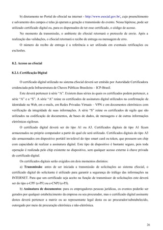 26
b) diretamente no Portal do eSocial na internet - http://www.esocial.gov.br/, cujo preenchimento
e salvamento dos campos e telas já operam a geração e transmissão do evento. Nessa hipótese, pode ser
utilizado certificado digital ou, para os dispensados de ter esse certificado, o código de acesso.
No momento da transmissão, o ambiente do eSocial retornará o protocolo de envio. Após a
realização das validações, o eSocial retornará o recibo de entrega ou mensagem de erro.
O número do recibo de entrega é a referência a ser utilizada em eventuais retificações ou
exclusões.
8.2. Acesso ao eSocial
8.2.1. Certificação Digital
O certificado digital utilizado no sistema eSocial deverá ser emitido por Autoridade Certificadora
credenciada pela Infraestrutura de Chaves Públicas Brasileira – ICP-Brasil.
Este deverá pertencer à série “A”. Existem duas séries às quais os certificados podem pertencer, a
série “A” e a “S”. A série “A” reúne os certificados de assinatura digital utilizados na confirmação de
identidade na Web, em e-mails, em Redes Privadas Virtuais – VPN e em documentos eletrônicos com
verificação da integridade de suas informações. A série “S” reúne os certificados de sigilo que são
utilizados na codificação de documentos, de bases de dados, de mensagens e de outras informações
eletrônicas sigilosas.
O certificado digital deverá ser do tipo A1 ou A3. Certificados digitais de tipo A1 ficam
armazenados no próprio computador a partir do qual ele será utilizado. Certificados digitais do tipo A3
são armazenados em dispositivo portátil inviolável do tipo smart card ou token, que possuem um chip
com capacidade de realizar a assinatura digital. Este tipo de dispositivo é bastante seguro, pois toda
operação é realizada pelo chip existente no dispositivo, sem qualquer acesso externo à chave privada
do certificado digital.
Os certificados digitais serão exigidos em dois momentos distintos:
a) Transmissão: antes de ser iniciada a transmissão de solicitações ao sistema eSocial, o
certificado digital do solicitante é utilizado para garantir a segurança do tráfego das informações na
INTERNET. Para que um certificado seja aceito na função de transmissor de solicitações este deverá
ser do tipo e-CPF (e-PF) ou e-CNPJ (e-PJ).
b) Assinatura de documentos: para os empregadores pessoas jurídicas, os eventos poderão ser
gerados por qualquer estabelecimento da empresa ou seu procurador, mas o certificado digital assinante
destes deverá pertencer a matriz ou ao representante legal desta ou ao procurador/substabelecido,
outorgado por meio de procuração eletrônica e não-eletrônica.
 