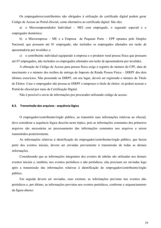 29
Os empregadores/contribuintes não obrigados à utilização do certificado digital podem gerar
Código de Acesso ao Portal eSocial, como alternativa ao certificado digital. São eles:
a) o Microempreendedor Individual – MEI com empregado, o segurado especial e o
empregador doméstico;
b) a Microempresa – ME e a Empresa de Pequeno Porte – EPP optantes pelo Simples
Nacional, que possuam até 01 empregado, não incluídos os empregados afastados em razão de
aposentadoria por invalidez; e
c) o contribuinte individual equiparado à empresa e o produtor rural pessoa física que possuam
até 07 empregados, não incluídos os empregados afastados em razão de aposentadoria por invalidez.
A obtenção do Código de Acesso para pessoa física exige o registro do número do CPF, data de
nascimento e o número dos recibos de entrega do Imposto de Renda Pessoa Física – DIRPF dos dois
últimos exercícios. Não possuindo as DIRPF, em seu lugar, deverá ser registrado o número do Título
de Eleitor. Caso o empregador não possua as DIRPF e tampouco o título de eleitor, só poderá acessar o
Portal do eSocial por meio de Certificação Digital.
Não é possível o envio de informações por procurador utilizando código de acesso.
8.3. Transmissão dos arquivos - sequência lógica
O empregador/contribuinte/órgão público, ao transmitir suas informações relativas ao eSocial,
deve considerar a sequência lógica descrita neste tópico, pois as informações constantes dos primeiros
arquivos são necessárias ao processamento das informações constantes nos arquivos a serem
transmitidos posteriormente.
As informações relativas à identificação do empregador/contribuinte/órgão público, que fazem
parte dos eventos iniciais, devem ser enviadas previamente à transmissão de todas as demais
informações.
Considerando que as informações integrantes dos eventos de tabelas são utilizadas nos demais
eventos iniciais e, também, nos eventos periódicos e não periódicos, elas precisam ser enviadas logo
após a transmissão das informações relativas à identificação do empregador/contribuinte/órgão
público.
Em seguida devem ser enviadas, caso existam, as informações previstas nos eventos não
periódicos e, por último, as informações previstas nos eventos periódicos, conforme o sequenciamento
da figura abaixo:
 