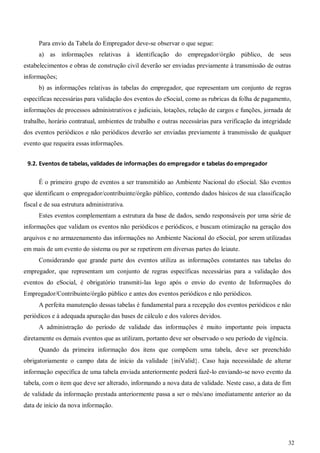 32
Para envio da Tabela do Empregador deve-se observar o que segue:
a) as informações relativas à identificação do empregador/órgão público, de seus
estabelecimentos e obras de construção civil deverão ser enviadas previamente à transmissão de outras
informações;
b) as informações relativas às tabelas do empregador, que representam um conjunto de regras
específicas necessárias para validação dos eventos do eSocial, como as rubricas da folha de pagamento,
informações de processos administrativos e judiciais, lotações, relação de cargos e funções, jornada de
trabalho, horário contratual, ambientes de trabalho e outras necessárias para verificação da integridade
dos eventos periódicos e não periódicos deverão ser enviadas previamente à transmissão de qualquer
evento que requeira essas informações.
9.2. Eventos de tabelas, validades de informações do empregador e tabelas doempregador
É o primeiro grupo de eventos a ser transmitido ao Ambiente Nacional do eSocial. São eventos
que identificam o empregador/contribuinte/órgão público, contendo dados básicos de sua classificação
fiscal e de sua estrutura administrativa.
Estes eventos complementam a estrutura da base de dados, sendo responsáveis por uma série de
informações que validam os eventos não periódicos e periódicos, e buscam otimização na geração dos
arquivos e no armazenamento das informações no Ambiente Nacional do eSocial, por serem utilizadas
em mais de um evento do sistema ou por se repetirem em diversas partes do leiaute.
Considerando que grande parte dos eventos utiliza as informações constantes nas tabelas do
empregador, que representam um conjunto de regras específicas necessárias para a validação dos
eventos do eSocial, é obrigatório transmiti-las logo após o envio do evento de Informações do
Empregador/Contribuinte/órgão público e antes dos eventos periódicos e não periódicos.
A perfeita manutenção dessas tabelas é fundamental para a recepção dos eventos periódicos e não
periódicos e à adequada apuração das bases de cálculo e dos valores devidos.
A administração do período de validade das informações é muito importante pois impacta
diretamente os demais eventos que as utilizam, portanto deve ser observado o seu período de vigência.
Quando da primeira informação dos itens que compõem uma tabela, deve ser preenchido
obrigatoriamente o campo data de início da validade {iniValid}. Caso haja necessidade de alterar
informação específica de uma tabela enviada anteriormente poderá fazê-lo enviando-se novo evento da
tabela, com o item que deve ser alterado, informando a nova data de validade. Neste caso, a data de fim
de validade da informação prestada anteriormente passa a ser o mês/ano imediatamente anterior ao da
data de início da nova informação.
 