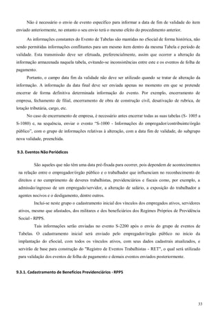 33
Não é necessário o envio de evento específico para informar a data de fim de validade do item
enviado anteriormente, no entanto o seu envio terá o mesmo efeito do procedimento anterior.
As informações constantes do Evento de Tabelas são mantidas no eSocial de forma histórica, não
sendo permitidas informações conflitantes para um mesmo item dentro da mesma Tabela e período de
validade. Esta transmissão deve ser efetuada, preferencialmente, assim que ocorrer a alteração da
informação armazenada naquela tabela, evitando-se inconsistências entre este e os eventos de folha de
pagamento.
Portanto, o campo data fim da validade não deve ser utilizado quando se tratar de alteração da
informação. A informação da data final deve ser enviada apenas no momento em que se pretende
encerrar de forma definitiva determinada informação do evento. Por exemplo, encerramento de
empresa, fechamento de filial, encerramento de obra de construção civil, desativação de rubrica, de
lotação tributária, cargo, etc.
No caso de encerramento de empresa, é necessário antes encerrar todas as suas tabelas (S- 1005 a
S-1080) e, na sequência, enviar o evento “S-1000 - Informações do empregador/contribuinte/órgão
público”, com o grupo de informações relativas à alteração, com a data fim de validade, do subgrupo
nova validade, preenchida.
9.3. Eventos Não Periódicos
São aqueles que não têm uma data pré-fixada para ocorrer, pois dependem de acontecimentos
na relação entre o empregador/órgão público e o trabalhador que influenciam no reconhecimento de
direitos e no cumprimento de deveres trabalhistas, previdenciários e fiscais como, por exemplo, a
admissão/ingresso de um empregado/servidor, a alteração de salário, a exposição do trabalhador a
agentes nocivos e o desligamento, dentre outros.
Inclui-se neste grupo o cadastramento inicial dos vínculos dos empregados ativos, servidores
ativos, mesmo que afastados, dos militares e dos beneficiários dos Regimes Próprios de Previdência
Social - RPPS.
Tais informações serão enviadas no evento S-2200 após o envio do grupo de eventos de
Tabelas. O cadastramento inicial será enviado pelo empregador/órgão público no início da
implantação do eSocial, com todos os vínculos ativos, com seus dados cadastrais atualizados, e
servirão de base para construção do "Registro de Eventos Trabalhistas - RET", o qual será utilizado
para validação dos eventos de folha de pagamento e demais eventos enviados posteriormente.
9.3.1. Cadastramento de Benefícios Previdenciários -RPPS
 