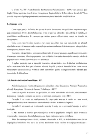 34
O evento “S-2400 - Cadastramento de Benefícios Previdenciários – RPPS” será enviado pelo
Órgão Público que tenha beneficiários vinculados ao Regime Próprio de Previdência Social - RPPS ou
que seja responsável pelo pagamento de complementação de benefícios previdenciários.
9.4. Prazo de envio
Como regra geral, a definição dos prazos de envio dos eventos não periódicos respeita as regras
que asseguram os direitos dos trabalhadores, como no caso da admissão e do acidente de trabalho, ou
possibilitam recolhimentos de encargos que tenham prazos diferenciados, como na situação do
desligamento.
Como esses fatos/eventos passam a ter prazo específico para sua transmissão ao eSocial,
vinculados a sua efetiva ocorrência, o manual apresenta em cada descrição dos eventos não periódicos
seu respectivo prazo de envio.
Os eventos não periódicos sem prazo diferenciado devem ser enviados, quando ocorrerem, antes
dos eventos mensais da folha de pagamento, com o objetivo de se evitar inconsistências entre a folha de
pagamento e os eventos de tabelas e os não periódicos.
O melhor momento para se transmitir os eventos não periódicos e os de tabela é imediatamente
após a sua ocorrência. Este procedimento além de impedir possíveis inconsistências, evita tanto o
represamento desnecessário de eventos a serem transmitidos quanto o congestionamento de redes pela
transmissão de última hora.
9.5. Registro de Eventos Trabalhistas – RET
As informações dos eventos não periódicos alimentam a base de dados no Ambiente Nacional do
eSocial, denominada “Registro de Eventos Trabalhistas – RET”.
Todos os arquivos de eventos não periódicos, ao serem transmitidos ao eSocial, são submetidos
às regras de validação e somente são aceitos se estiverem consistentes com o RET.
Exemplo 1: o evento de desligamento de empregado somente é aceito se, para aquele
empregado/servidor, tiver sido enviado anteriormente, o evento de admissão/ingresso.
Exemplo 2: um evento de reintegração somente é aceito se o empregado/servidor já estiver
desligado.
O RET também é utilizado para validação da folha de pagamento, composta pelos eventos de
remuneração e pagamento dos trabalhadores, que fazem parte dos eventos periódicos.
Além dos empregados/servidores, também alimentarão o RET, os trabalhadores sem vínculo
empregatício/estatutário pelo envio do evento Trabalhador Sem Vínculo de Emprego/Estatutário –
 