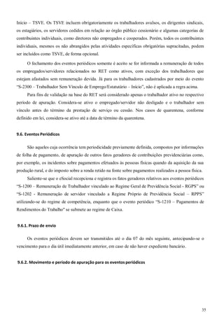 35
Início – TSVE. Os TSVE incluem obrigatoriamente os trabalhadores avulsos, os dirigentes sindicais,
os estagiários, os servidores cedidos em relação ao órgão público cessionário e algumas categorias de
contribuintes individuais, como diretores não empregados e cooperados. Porém, todos os contribuintes
individuais, mesmos os não abrangidos pelas atividades específicas obrigatórias supracitadas, podem
ser incluídos como TSVE, de forma opcional.
O fechamento dos eventos periódicos somente é aceito se for informada a remuneração de todos
os empregados/servidores relacionados no RET como ativos, com exceção dos trabalhadores que
estejam afastados sem remuneração devida. Já para os trabalhadores cadastrados por meio do evento
“S-2300 – Trabalhador Sem Vínculo de Emprego/Estatutário – Início”, não é aplicada a regra acima.
Para fins de validação na base do RET será considerado apenas o trabalhador ativo no respectivo
período de apuração. Considera-se ativo o empregado/servidor não desligado e o trabalhador sem
vínculo antes do término da prestação de serviço ou cessão. Nos casos de quarentena, conforme
definido em lei, considera-se ativo até a data de término da quarentena.
9.6. Eventos Periódicos
São aqueles cuja ocorrência tem periodicidade previamente definida, compostos por informações
de folha de pagamento, de apuração de outros fatos geradores de contribuições previdenciárias como,
por exemplo, os incidentes sobre pagamentos efetuados às pessoas físicas quando da aquisição da sua
produção rural, e do imposto sobre a renda retido na fonte sobre pagamentos realizados a pessoa física.
Saliente-se que o eSocial recepciona e registra os fatos geradores relativos aos eventos periódicos
“S-1200 – Remuneração de Trabalhador vinculado ao Regime Geral de Previdência Social - RGPS” ou
“S-1202 - Remuneração de servidor vinculado a Regime Próprio de Previdência Social – RPPS”
utilizando-se do regime de competência, enquanto que o evento periódico “S-1210 – Pagamentos de
Rendimentos do Trabalho" se submete ao regime de Caixa.
9.6.1. Prazo de envio
Os eventos periódicos devem ser transmitidos até o dia 07 do mês seguinte, antecipando-se o
vencimento para o dia útil imediatamente anterior, em caso de não haver expediente bancário.
9.6.2. Movimento e período de apuração para os eventos periódicos
 