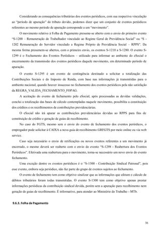 36
Considerando as consequências tributárias dos eventos periódicos, com sua respectiva vinculação
ao “período de apuração” do tributo devido, podemos dizer que um conjunto de eventos periódicos
referentes ao mesmo período de apuração corresponde a um “movimento”.
O movimento relativo à Folha de Pagamento presume-se aberto com o envio do primeiro evento
“S-1200 – Remuneração do Trabalhador vinculado ao Regime Geral de Previdência Social” ou “S -
1202 Remuneração do Servidor vinculado a Regime Próprio de Previdência Social – RPPS”. Da
mesma forma presumem-se abertos, com o primeiro envio, os eventos S-1210 a S-1280. O evento S-
1299 é o Fechamento dos Eventos Periódicos – utilizado para informar ao ambiente do eSocial o
encerramento da transmissão dos eventos periódicos daquele movimento, em determinado período de
apuração.
O evento S-1295 é um evento de contingência destinado a solicitar a totalização das
Contribuições Sociais e do Imposto de Renda, com base nas informações já transmitidas para o
ambiente nacional, quando houver insucesso no fechamento dos eventos periódicos pela não satisfação
da REGRA_VALIDA_FECHAMENTO_FOPAG.
A aceitação do evento de fechamento pelo eSocial, após processadas as devidas validações,
conclui a totalização das bases de cálculo contempladas naquele movimento, possibilita a constituição
dos créditos e os recolhimentos de contribuições previdenciárias.
O eSocial não irá apurar as contribuições previdenciárias devidas ao RPPS para fins de
constituição de crédito e geração de guias de recolhimento.
No caso do FGTS, mesmo sem o envio do evento de fechamento dos eventos periódicos, o
empregador pode solicitar à CAIXA a nova guia de recolhimento GRFGTS por meio online ou via web
service.
Caso seja necessário o envio de retificações ou novos eventos referentes a um movimento já
encerrado, o mesmo deverá ser reaberto com o envio do evento “S-1298 - Reabertura dos Eventos
Periódicos”. Efetivada uma reabertura para o movimento, torna-se necessário um novo envio do evento
fechamento.
Uma exceção dentre os eventos periódicos é o “S-1300 - Contribuição Sindical Patronal”, pois
esse evento, embora seja periódico, não faz parte do grupo de eventos sujeitos ao fechamento.
O evento de fechamento tem como objetivo sinalizar que as informações que afetam o cálculo de
débitos tributários foram todas transmitidas. O evento S-1300 tem como objetivo apenas prestar
informações periódicas da contribuição sindical devida, porém sem a apuração para recolhimento nem
geração de guias de recolhimento. É informativo, para atender ao Ministério do Trabalho - MTb.
9.6.3. Folha de Pagamento
 