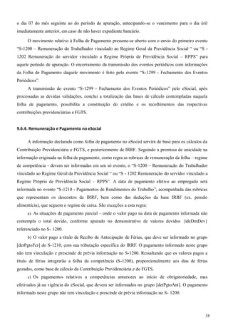 38
o dia 07 do mês seguinte ao do período de apuração, antecipando-se o vencimento para o dia útil
imediatamente anterior, em caso de não haver expediente bancário.
O movimento relativo à Folha de Pagamento presume-se aberto com o envio do primeiro evento
“S-1200 – Remuneração do Trabalhador vinculado ao Regime Geral da Previdência Social “ ou “S -
1202 Remuneração do servidor vinculado a Regime Próprio de Previdência Social – RPPS” para
aquele período de apuração. O encerramento da transmissão dos eventos periódicos com informações
da Folha de Pagamento daquele movimento é feito pelo evento “S-1299 - Fechamento dos Eventos
Periódicos”.
A transmissão do evento “S-1299 - Fechamento dos Eventos Periódicos” pelo eSocial, após
processadas as devidas validações, conclui a totalização das bases de cálculo contempladas naquela
folha de pagamento, possibilita a constituição do crédito e os recolhimentos das respectivas
contribuições previdenciárias e FGTS.
9.6.4. Remuneração e Pagamento no eSocial
A informação declarada como folha de pagamento no eSocial servirá de base para os cálculos da
Contribuição Previdenciária e FGTS, e posteriormente de IRRF. Seguindo a premissa de unicidade na
informação originada na folha de pagamento, como regra as rubricas de remuneração da folha – regime
de competência - devem ser informadas em um só evento, o “S-1200 – Remuneração do Trabalhador
vinculado ao Regime Geral da Previdência Social “ ou “S - 1202 Remuneração do servidor vinculado a
Regime Próprio de Previdência Social – RPPS”. A data de pagamento efetivo ao empregado será
informada no evento “S-1210 - Pagamentos de Rendimentos do Trabalho”, acompanhada das rubricas
que representam os descontos de IRRF, bem como das deduções da base IRRF (ex. pensão
alimentícia), que seguem o regime de caixa. São exceções a esta regra:
a) As situações de pagamento parcial – onde o valor pago na data de pagamento informada não
contempla o total devido, conforme apurado no demonstrativo de valores devidos {ideDmDev}
referenciado no S- 1200.
b) O valor pago a título de Recibo de Antecipação de Férias, que deve ser informado no grupo
[detPgtoFer] do S-1210, com sua tributação específica do IRRF. O pagamento informado neste grupo
não tem vinculação e prescinde de prévia informação no S-1200. Ressaltando que os valores pagos a
título de férias integrarão a folha da competência (S-1200), proporcionalmente aos dias de férias
gozados, como base de cálculo da Contribuição Previdenciária e do FGTS.
c) Os pagamentos relativos a competências anteriores ao início de obrigatoriedade, mas
efetivados já na vigência do eSocial, que devem ser informados no grupo [detPgtoAnt]. O pagamento
informado neste grupo não tem vinculação e prescinde de prévia informação no S- 1200.
 