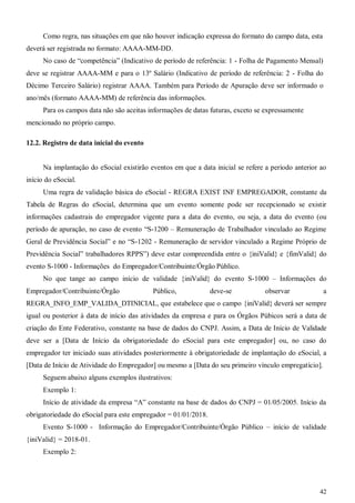 42
Como regra, nas situações em que não houver indicação expressa do formato do campo data, esta
deverá ser registrada no formato: AAAA-MM-DD.
No caso de “competência” (Indicativo de período de referência: 1 - Folha de Pagamento Mensal)
deve se registrar AAAA-MM e para o 13º Salário (Indicativo de período de referência: 2 - Folha do
Décimo Terceiro Salário) registrar AAAA. Também para Período de Apuração deve ser informado o
ano/mês (formato AAAA-MM) de referência das informações.
Para os campos data não são aceitas informações de datas futuras, exceto se expressamente
mencionado no próprio campo.
12.2. Registro de data inicial do evento
Na implantação do eSocial existirão eventos em que a data inicial se refere a período anterior ao
início do eSocial.
Uma regra de validação básica do eSocial - REGRA EXIST INF EMPREGADOR, constante da
Tabela de Regras do eSocial, determina que um evento somente pode ser recepcionado se existir
informações cadastrais do empregador vigente para a data do evento, ou seja, a data do evento (ou
período de apuração, no caso de evento “S-1200 – Remuneração de Trabalhador vinculado ao Regime
Geral de Previdência Social” e no “S-1202 - Remuneração de servidor vinculado a Regime Próprio de
Previdência Social” trabalhadores RPPS”) deve estar compreendida entre o {iniValid} e {fimValid} do
evento S-1000 - Informações do Empregador/Contribuinte/Órgão Público.
No que tange ao campo início de validade {iniValid} do evento S-1000 – Informações do
Empregador/Contribuinte/Órgão Público, deve-se observar a
REGRA_INFO_EMP_VALIDA_DTINICIAL, que estabelece que o campo {iniValid} deverá ser sempre
igual ou posterior à data de início das atividades da empresa e para os Órgãos Púbicos será a data de
criação do Ente Federativo, constante na base de dados do CNPJ. Assim, a Data de Início de Validade
deve ser a [Data de Início da obrigatoriedade do eSocial para este empregador] ou, no caso do
empregador ter iniciado suas atividades posteriormente à obrigatoriedade de implantação do eSocial, a
[Data de Início de Atividade do Empregador] ou mesmo a [Data do seu primeiro vínculo empregatício].
Seguem abaixo alguns exemplos ilustrativos:
Exemplo 1:
Início de atividade da empresa “A” constante na base de dados do CNPJ = 01/05/2005. Início da
obrigatoriedade do eSocial para este empregador = 01/01/2018.
Evento S-1000 - Informação do Empregador/Contribuinte/Órgão Público – início de validade
{iniValid} = 2018-01.
Exemplo 2:
 