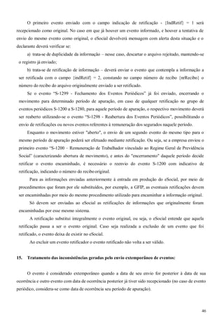 46
O primeiro evento enviado com o campo indicação de retificação - {IndRetif} = 1 será
recepcionado como original. No caso em que já houver um evento informado, e houver a tentativa de
envio do mesmo evento como original, o eSocial devolverá mensagem com alerta desta situação e o
declarante deverá verificar se:
a) trata-se de duplicidade da informação – nesse caso, descartar o arquivo rejeitado, mantendo-se
o registro já enviado;
b) trata-se de retificação de informação – deverá enviar o evento que contempla a informação a
ser retificada com o campo {indRetif} = 2, constando no campo número de recibo {nrRecibo} o
número do recibo do arquivo originalmente enviado a ser retificado.
Se o evento “S-1299 - Fechamento dos Eventos Periódicos” já foi enviado, encerrando o
movimento para determinado período de apuração, em caso de qualquer retificação no grupo de
eventos periódicos S-1200 a S-1280, para aquele período de apuração, o respectivo movimento deverá
ser reaberto utilizando-se o evento “S-1298 - Reabertura dos Eventos Periódicos”, possibilitando o
envio de retificações ou novos eventos referentes à remuneração dos segurados naquele período.
Enquanto o movimento estiver "aberto", o envio de um segundo evento do mesmo tipo para o
mesmo período de apuração poderá ser efetuado mediante retificação. Ou seja, se a empresa enviou o
primeiro evento “S-1200 – Remuneração de Trabalhador vinculado ao Regime Geral de Previdência
Social” (caracterizando abertura de movimento), e antes do "encerramento" daquele período decide
retificar o evento encaminhado, é necessário o reenvio do evento S-1200 com indicativo de
retificação, indicando o número do recibooriginal.
Para as informações enviadas anteriormente à entrada em produção do eSocial, por meio de
procedimentos que foram por ele substituídos, por exemplo, a GFIP, as eventuais retificações devem
ser encaminhadas por meio do mesmo procedimento utilizado para encaminhar a informação original.
Só devem ser enviadas ao eSocial as retificações de informações que originalmente foram
encaminhadas por esse mesmo sistema.
A retificação substitui integralmente o evento original, ou seja, o eSocial entende que aquela
retificação passa a ser o evento original. Caso seja realizada a exclusão de um evento que foi
retificado, o evento deixa de existir no eSocial.
Ao excluir um evento retificador o evento retificado não volta a ser válido.
15. Tratamento das inconsistências geradas pelo envio extemporâneo de eventos:
O evento é considerado extemporâneo quando a data de seu envio for posterior à data de sua
ocorrência e outro evento com data de ocorrência posterior já tiver sido recepcionado (no caso de evento
periódico, considera-se como data de ocorrência seu período de apuração).
 