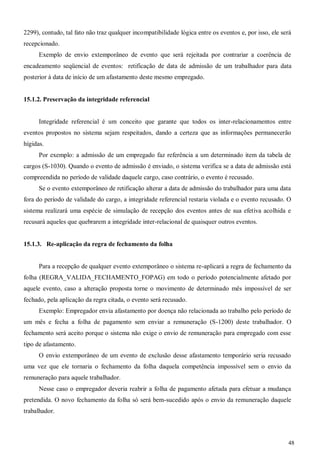48
2299), contudo, tal fato não traz qualquer incompatibilidade lógica entre os eventos e, por isso, ele será
recepcionado.
Exemplo de envio extemporâneo de evento que será rejeitada por contrariar a coerência de
encadeamento seqüencial de eventos: retificação de data de admissão de um trabalhador para data
posterior à data de início de um afastamento deste mesmo empregado.
15.1.2. Preservação da integridade referencial
Integridade referencial é um conceito que garante que todos os inter-relacionamentos entre
eventos propostos no sistema sejam respeitados, dando a certeza que as informações permanecerão
hígidas.
Por exemplo: a admissão de um empregado faz referência a um determinado item da tabela de
cargos (S-1030). Quando o evento de admissão é enviado, o sistema verifica se a data de admissão está
compreendida no período de validade daquele cargo, caso contrário, o evento é recusado.
Se o evento extemporâneo de retificação alterar a data de admissão do trabalhador para uma data
fora do período de validade do cargo, a integridade referencial restaria violada e o evento recusado. O
sistema realizará uma espécie de simulação de recepção dos eventos antes de sua efetiva acolhida e
recusará aqueles que quebrarem a integridade inter-relacional de quaisquer outros eventos.
15.1.3. Re-aplicação da regra de fechamento da folha
Para a recepção de qualquer evento extemporâneo o sistema re-aplicará a regra de fechamento da
folha (REGRA_VALIDA_FECHAMENTO_FOPAG) em todo o período potencialmente afetado por
aquele evento, caso a alteração proposta torne o movimento de determinado mês impossível de ser
fechado, pela aplicação da regra citada, o evento será recusado.
Exemplo: Empregador envia afastamento por doença não relacionada ao trabalho pelo período de
um mês e fecha a folha de pagamento sem enviar a remuneração (S-1200) deste trabalhador. O
fechamento será aceito porque o sistema não exige o envio de remuneração para empregado com esse
tipo de afastamento.
O envio extemporâneo de um evento de exclusão desse afastamento temporário seria recusado
uma vez que ele tornaria o fechamento da folha daquela competência impossível sem o envio da
remuneração para aquele trabalhador.
Nesse caso o empregador deveria reabrir a folha de pagamento afetada para efetuar a mudança
pretendida. O novo fechamento da folha só será bem-sucedido após o envio da remuneração daquele
trabalhador.
 