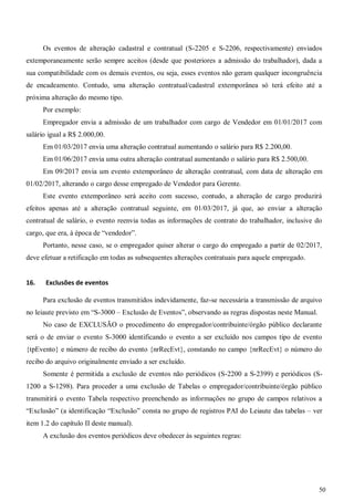 50
Os eventos de alteração cadastral e contratual (S-2205 e S-2206, respectivamente) enviados
extemporaneamente serão sempre aceitos (desde que posteriores a admissão do trabalhador), dada a
sua compatibilidade com os demais eventos, ou seja, esses eventos não geram qualquer incongruência
de encadeamento. Contudo, uma alteração contratual/cadastral extemporânea só terá efeito até a
próxima alteração do mesmo tipo.
Por exemplo:
Empregador envia a admissão de um trabalhador com cargo de Vendedor em 01/01/2017 com
salário igual a R$ 2.000,00.
Em 01/03/2017 envia uma alteração contratual aumentando o salário para R$ 2.200,00.
Em 01/06/2017 envia uma outra alteração contratual aumentando o salário para R$ 2.500,00.
Em 09/2017 envia um evento extemporâneo de alteração contratual, com data de alteração em
01/02/2017, alterando o cargo desse empregado de Vendedor para Gerente.
Este evento extemporâneo será aceito com sucesso, contudo, a alteração de cargo produzirá
efeitos apenas até a alteração contratual seguinte, em 01/03/2017, já que, ao enviar a alteração
contratual de salário, o evento reenvia todas as informações de contrato do trabalhador, inclusive do
cargo, que era, à época de “vendedor”.
Portanto, nesse caso, se o empregador quiser alterar o cargo do empregado a partir de 02/2017,
deve efetuar a retificação em todas as subsequentes alterações contratuais para aquele empregado.
16. Exclusões de eventos
Para exclusão de eventos transmitidos indevidamente, faz-se necessária a transmissão de arquivo
no leiaute previsto em “S-3000 – Exclusão de Eventos”, observando as regras dispostas neste Manual.
No caso de EXCLUSÃO o procedimento do empregador/contribuinte/órgão público declarante
será o de enviar o evento S-3000 identificando o evento a ser excluído nos campos tipo de evento
{tpEvento} e número de recibo do evento {nrRecEvt}, constando no campo {nrRecEvt} o número do
recibo do arquivo originalmente enviado a ser excluído.
Somente é permitida a exclusão de eventos não periódicos (S-2200 a S-2399) e periódicos (S-
1200 a S-1298). Para proceder a uma exclusão de Tabelas o empregador/contribuinte/órgão público
transmitirá o evento Tabela respectivo preenchendo as informações no grupo de campos relativos a
“Exclusão” (a identificação “Exclusão” consta no grupo de registros PAI do Leiaute das tabelas – ver
item 1.2 do capítulo II deste manual).
A exclusão dos eventos periódicos deve obedecer às seguintes regras:
 