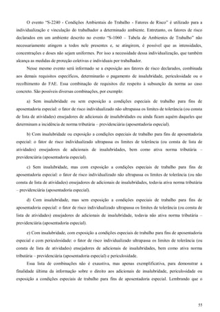 55
O evento “S-2240 - Condições Ambientais do Trabalho - Fatores de Risco” é utilizado para a
individualização e vinculação do trabalhador a determinado ambiente. Entretanto, os fatores de risco
declarados em um ambiente descrito no evento “S-1060 – Tabela de Ambientes de Trabalho” não
necessariamente atingem a todos nele presentes e, se atingirem, é possível que as intensidades,
concentrações e doses não sejam uniformes. Por isso a necessidade dessa individualização, que também
alcança as medidas de proteção coletivas e individuais por trabalhador.
Nesse mesmo evento será informado se a exposição aos fatores de risco declarados, combinada
aos demais requisitos específicos, determinarão o pagamento de insalubridade, periculosidade ou o
recolhimento do FAE. Essa combinação de requisitos diz respeito à subsunção da norma ao caso
concreto. São possíveis diversas combinações, por exemplo:
a) Sem insalubridade ou sem exposição a condições especiais de trabalho para fins de
aposentadoria especial: o fator de risco individualizado não ultrapassa os limites de tolerância (ou consta
de lista de atividades) ensejadores de adicionais de insalubridades ou ainda ficam aquém daqueles que
determinam a incidência de norma tributária – previdenciária (aposentadoria especial).
b) Com insalubridade ou exposição a condições especiais de trabalho para fins de aposentadoria
especial: o fator de risco individualizado ultrapassa os limites de tolerância (ou consta de lista de
atividades) ensejadores de adicionais de insalubridades, bem como ativa norma tributária –
previdenciária (aposentadoria especial).
c) Sem insalubridade, mas com exposição a condições especiais de trabalho para fins de
aposentadoria especial: o fator de risco individualizado não ultrapassa os limites de tolerância (ou não
consta de lista de atividades) ensejadores de adicionais de insalubridades, todavia ativa norma tributária
– previdenciária (aposentadoria especial).
d) Com insalubridade, mas sem exposição a condições especiais de trabalho para fins de
aposentadoria especial: o fator de risco individualizado ultrapassa os limites de tolerância (ou consta de
lista de atividades) ensejadores de adicionais de insalubridade, todavia não ativa norma tributária –
previdenciária (aposentadoria especial).
e) Com insalubridade, com exposição a condições especiais de trabalho para fins de aposentadoria
especial e com periculosidade: o fator de risco individualizado ultrapassa os limites de tolerância (ou
consta de lista de atividades) ensejadores de adicionais de insalubridades, bem como ativa norma
tributária – previdenciária (aposentadoria especial) e periculosidade.
Essa lista de combinações não é exaustiva, mas apenas exemplificativa, para demonstrar a
finalidade última da informação sobre o direito aos adicionais de insalubridade, periculosidade ou
exposição a condições especiais de trabalho para fins de aposentadoria especial. Lembrando que o
 
