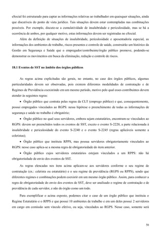 56
eSocial foi estruturado para captar as informações relativas ao trabalhador em quaisquer situações, ainda
que discutíveis do ponto de vista jurídico. Tais situações devem estar contempladas nas combinações
possíveis. Por exemplo, discute-se a cumulatividade de insalubridade e periculosidade, mas se há a
ocorrência de ambos, por qualquer motivo, estas informações devem ser registradas no eSocial.
Além da definição de situações de insalubridade, periculosidade e aposentadoria especial, as
informações dos ambientes de trabalho, riscos presentes e controle de saúde, construirão um histórico da
Gestão em Segurança e Saúde que o empregador/contribuinte/órgão público promove, podendo-se
demonstrar os movimentos em busca da eliminação, redução e controle de riscos.
18.1 Eventos de SST no âmbito dos órgãos públicos
As regras acima explicitadas são gerais, no entanto, no caso dos órgãos públicos, algumas
particularidades devem ser observadas, pois existem diferentes modalidades de contratação e de
Regimes de Previdência coexistindo em um mesmo período, motivo pelo qual esses contribuintes devem
atender às seguintes regras:
 Órgão público que contrata pelas regras da CLT (emprego público) e que, consequentemente,
possui empregados vinculados ao RGPS: nessa hipótese o preenchimento de todas as informações de
segurança e saúde no trabalho é obrigatório;
 Órgão público no qual seus servidores, embora sejam estatutários, encontram-se vinculados ao
RGPS: devem ser preenchidos todos os eventos de SST, exceto o evento S-2220, a parte relacionada à
insalubridade e periculosidade do evento S-2240 e o evento S-2245 (regras aplicáveis somente a
celetistas);
 Órgão público que instituiu RPPS, mas possua servidores obrigatoriamente vinculados ao
RGPS: nesse caso aplica-se a mesma regra de obrigatoriedade do item anterior.
 Órgão público cujos servidores estatutários estejam vinculados a um RPPS: não há
obrigatoriedade de envio dos eventos de SST.
As regras elencadas nos itens acima aplicam-se aos servidores conforme o seu regime de
contratação (ex.: celetista ou estatutário) e o seu regime de previdência (RGPS ou RPPS), sendo que
diferentes regimes e combinações podem coexistir em um mesmo órgão público. Assim, para conhecer a
regra de obrigatoriedade do envio dos eventos de SST, deve ser analisado o regime de contratação e de
previdência de cada servidor, e não do órgão como um todo.
Para exemplificar o acima exposto, podemos citar o caso de um órgão público que instituiu o
Regime Estatutário e o RPPS e que possui 10 ambientes de trabalho e em um deles possui 2 servidores
em cargo em comissão sem vínculo efetivo, ou seja, vinculados ao RGPS. Nesse caso, somente será
 