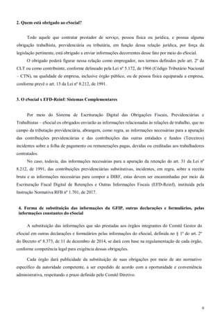 6
2. Quem está obrigado ao eSocial?
Todo aquele que contratar prestador de serviço, pessoa física ou jurídica, e possua alguma
obrigação trabalhista, previdenciária ou tributária, em função dessa relação jurídica, por força da
legislação pertinente, está obrigado a enviar informações decorrentes desse fato por meio do eSocial.
O obrigado poderá figurar nessa relação como empregador, nos termos definidos pelo art. 2º da
CLT ou como contribuinte, conforme delineado pela Lei nº 5.172, de 1966 (Código Tributário Nacional
– CTN), na qualidade de empresa, inclusive órgão público, ou de pessoa física equiparada a empresa,
conforme prevê o art. 15 da Lei nº 8.212, de 1991.
3. O eSocial x EFD-Reinf: Sistemas Complementares
Por meio do Sistema de Escrituração Digital das Obrigações Fiscais, Previdenciárias e
Trabalhistas – eSocial os obrigados enviarão as informações relacionadas às relações de trabalho, que no
campo da tributação previdenciária, abrangem, como regra, as informações necessárias para a apuração
das contribuições previdenciárias e das contribuições das outras entidades e fundos (Terceiros)
incidentes sobre a folha de pagamento ou remunerações pagas, devidas ou creditadas aos trabalhadores
contratados.
No caso, todavia, das informações necessárias para a apuração da retenção do art. 31 da Lei nº
8.212, de 1991, das contribuições previdenciárias substitutivas, incidentes, em regra, sobre a receita
bruta e as informações necessárias para compor a DIRF, estas devem ser encaminhadas por meio da
Escrituração Fiscal Digital de Retenções e Outras Informações Fiscais (EFD-Reinf), instituída pela
Instrução Normativa RFB nº 1.701, de 2017.
4. Forma de substituição das informações da GFIP, outras declarações e formulários, pelas
informações constantes do eSocial
A substituição das informações que são prestadas aos órgãos integrantes do Comitê Gestor do
eSocial em outras declarações e formulários pelas informações do eSocial, definida no § 1º do art. 2º
do Decreto nº 8.373, de 11 de dezembro de 2014, se dará com base na regulamentação de cada órgão,
conforme competência legal para exigência dessas obrigações.
Cada órgão dará publicidade da substituição de suas obrigações por meio de ato normativo
específico da autoridade competente, a ser expedido de acordo com a oportunidade e conveniência
administrativa, respeitando o prazo definido pelo Comitê Diretivo.
 