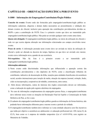 CAPÍTULO III – ORIENTAÇÃO ESPECÍFICA POR EVENTO
S-1000 – Informações do Empregador/Contribuinte/Órgão Público
Conceito do evento: Evento onde são fornecidas pelo empregador/contribuinte/órgão público as
informações cadastrais, alíquotas e demais dados necessários ao preenchimento e validação dos
demais eventos do eSocial, inclusive para apuração das contribuições previdenciárias devidas ao
RGPS e para a contribuição do FGTS. Esse é o primeiro evento que deve ser transmitido pelo
empregador/contribuinte/órgão público. Não pode ser enviado qualquer outro evento antes deste.
Quem está obrigado: O empregador/contribuinte/órgão público, no início da utilização do eSocial e
toda vez que ocorra alguma alteração nas informações relacionadas aos campos envolvidos nesse
evento.
Prazo de envio: A informação prestada neste evento deve ser enviada no início da utilização do
eSocial e pode ser alterada no decorrer do tempo, hipótese em que deve ser enviado este mesmo
evento com a informação nova, quando da sua ocorrência.
Pré-requisitos: Não há. Este é o primeiro evento a ser transmitido pelo
empregador/contribuinte/órgão público.
Informações adicionais:
1) Neste evento estão discriminadas informações que influenciarão a apuração correta das
contribuições previdenciárias e dos depósitos do FGTS, como a classificação tributária do
contribuinte, indicativo de desoneração da folha, isenções para entidades beneficentes de assistência
social, acordos internacionais para isenção de multa, situação da empresa (normal, extinção, fusão,
cisão ou incorporação), cooperativas de trabalho, construtoras, entre outras.
2) Além dessas informações, outras de interesse dos órgãos consorciados devem ser informadas,
como a indicação de opção pelo registro eletrônico de empregados.
3) No caso de informações complementares de empregador pessoa física, o empregador/contribuinte
deve informar nesse evento as situações de Declaração Final de Espólio e Comunicação de Saída
Definitiva do País, se for o caso.
4) O cadastro do empregador/contribuinte/órgão público guarda as informações de forma histórica, não
podendo haver informações diferentes para o mesmo evento e período de validade.
5) O empregador/contribuinte também deve informar se é uma entidade educativa sem fins lucrativos
que tenha por objetivo a assistência ao adolescente e à educação profissional (art. 430, inciso II, da
CLT), bem como se é empresa de trabalho temporário (Lei n° 6.019/1974), com registro no
Ministério do Trabalho.
 