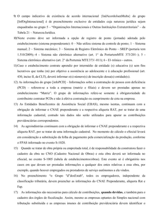 9) O campo indicativo de existência de acordo internacional {IndAcordoIsenMulta} do grupo
[InfOrgIntenacional] é de preenchimento exclusivo de entidades cuja natureza jurídica sejam
enquadradas no grupo 5 – “Organizações Internacionais e Outras Instituições Extraterritoriais” – da
Tabela 21 – NaturezaJurídica.
10)Neste evento deve ser informada a opção de registro de ponto (jornada) adotada pelo
estabelecimento (sistema preponderante): 0 – Não utiliza sistema de controle de ponto; 1 – Sistema
manual; 2 – Sistema mecânico; 3 – Sistema de Registro Eletrônico do Ponto – SREP (portaria tem
1.510/2009);–4 - Sistema não eletrônico alternativo (art. 1° da PortartemMTE 373/201–); 5 -
Sistema eletrônico alternativo (art. 2° da Portemia MTE373/–011); 6 - El–trônico - outros.
11)Caso o estabelecimento contrate aprendiz por intermédio de entidade (s) educativa (s) sem fins
lucrativos que tenha (m) por objetivo a assistência ao adolescente e à educação profissional (art.
430, inciso II, da CLT), deverá informar o(s) número(s) de inscrição dessa(s) entidade(s).
12) As informações do grupo [infoPCD] – Informações sobre a contratação de pessoa com deficiência
(PCD) – referem-se a toda a empresa (matriz e filiais) e devem ser prestadas apenas no
estabelecimento “Matriz”. O grupo de informações refere-se somente à obrigatoriedade do
contribuinte contratar PCDs e não à efetiva contratação ou cumprimento de cota na empresa.
13) As Entidades Beneficentes de Assistência Social (EBAS), mesmo isentas, continuam com a
obrigação de informar o CNAE preponderante e a respectiva alíquota RAT, por se tratar de uma
informação cadastral, contudo tais dados não serão utilizados para apurar as contribuições
previdenciárias correspondentes.
14) As agroindústrias continuam com a obrigação de informar o CNAE preponderante e a respectiva
alíquota RAT, por se tratar de uma informação cadastral. No momento do cálculo o eSocial levará
em consideração a substituição da folha de pagamento pela comercialização da produção, conforme
o FPAS informado no evento S-1020.
15) Quando se tratar de obra própria ou empreitada total, é de responsabilidade da construtora fazer o
cadastro da obra no CNO (Cadastro Nacional de Obras) e esta obra deverá ser informada no
eSocial, no evento S-1005 (tabela de estabelecimentos/obras). Este evento só é obrigatório nos
casos em que devam ser prestadas informações a qualquer dos entes relativas a essa obra, por
exemplo, quando houver empregados ou prestadores de serviço autônomos a ela vindos.
16) No preenchimento “o Grupo "d”dosEstab", todos os empregadores, independente da
classificação tributária, devem preencher as informações do CNAE Preponderante, alíquota Rat e
Fap.
17) As informações são necessárias para cálculo de contribuições, quando devidas, e também para o
cadastro dos órgãos de fiscalização. Assim, mesmo as empresas optantes do Simples nacional com
tributação substituída e as empresas imunes de contribuição previdenciária devem identificar o
 