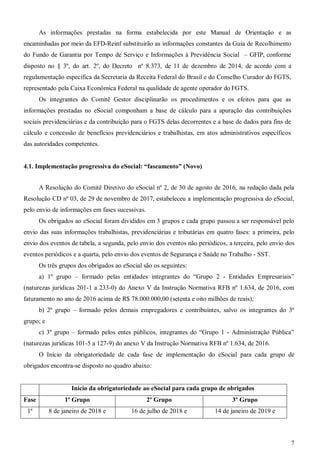 7
As informações prestadas na forma estabelecida por este Manual de Orientação e as
encaminhadas por meio da EFD-Reinf substituirão as informações constantes da Guia de Recolhimento
do Fundo de Garantia por Tempo de Serviço e Informações à Previdência Social – GFIP, conforme
disposto no § 3º, do art. 2º, do Decreto nº 8.373, de 11 de dezembro de 2014, de acordo com a
regulamentação específica da Secretaria da Receita Federal do Brasil e do Conselho Curador do FGTS,
representado pela Caixa Econômica Federal na qualidade de agente operador do FGTS.
Os integrantes do Comitê Gestor disciplinarão os procedimentos e os efeitos para que as
informações prestadas no eSocial componham a base de cálculo para a apuração das contribuições
sociais previdenciárias e da contribuição para o FGTS delas decorrentes e a base de dados para fins de
cálculo e concessão de benefícios previdenciários e trabalhistas, em atos administrativos específicos
das autoridades competentes.
4.1. Implementação progressiva do eSocial: “faseamento” (Novo)
A Resolução do Comitê Diretivo do eSocial nº 2, de 30 de agosto de 2016, na redação dada pela
Resolução CD nº 03, de 29 de novembro de 2017, estabeleceu a implementação progressiva do eSocial,
pelo envio de informações em fases sucessivas.
Os obrigados ao eSocial foram divididos em 3 grupos e cada grupo passou a ser responsável pelo
envio das suas informações trabalhistas, previdenciárias e tributárias em quatro fases: a primeira, pelo
envio dos eventos de tabela, a segunda, pelo envio dos eventos não periódicos, a terceira, pelo envio dos
eventos periódicos e a quarta, pelo envio dos eventos de Segurança e Saúde no Trabalho - SST.
Os três grupos dos obrigados ao eSocial são os seguintes:
a) 1º grupo – formado pelas entidades integrantes do “Grupo 2 - Entidades Empresariais”
(naturezas jurídicas 201-1 a 233-0) do Anexo V da Instrução Normativa RFB nº 1.634, de 2016, com
faturamento no ano de 2016 acima de R$ 78.000.000,00 (setenta e oito milhões de reais);
b) 2º grupo – formado pelos demais empregadores e contribuintes, salvo os integrantes do 3º
grupo; e
c) 3º grupo – formado pelos entes públicos, integrantes do “Grupo 1 - Administração Pública”
(naturezas jurídicas 101-5 a 127-9) do anexo V da Instrução Normativa RFB nº 1.634, de 2016.
O Início da obrigatoriedade de cada fase de implementação do eSocial para cada grupo de
obrigados encontra-se disposto no quadro abaixo:
Início da obrigatoriedade ao eSocial para cada grupo de obrigados
Fase 1ª Grupo 2º Grupo 3º Grupo
1ª 8 de janeiro de 2018 e 16 de julho de 2018 e 14 de janeiro de 2019 e
 