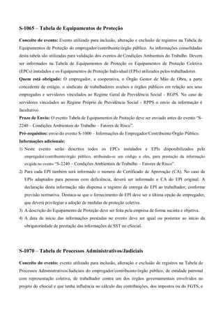 S-1065 – Tabela de Equipamentos de Proteção
Conceito do evento: Evento utilizado para inclusão, alteração e exclusão de registros na Tabela de
Equipamentos de Proteção do empregador/contribuinte/órgão público. As informações consolidadas
desta tabela são utilizadas para validação dos eventos de Condições Ambientais do Trabalho. Devem
ser informados na Tabela de Equipamentos de Proteção os Equipamentos de Proteção Coletiva
(EPCs) instalados e os Equipamentos de Proteção Individual (EPIs) utilizados pelos trabalhadores.
Quem está obrigado: O empregador, a cooperativa, o Órgão Gestor de Mão de Obra, a parte
concedente de estágio, o sindicato de trabalhadores avulsos e órgãos públicos em relação aos seus
empregados e servidores vinculados ao Regime Geral de Previdência Social - RGPS. No caso de
servidores vinculados ao Regime Próprio de Previdência Social - RPPS o envio da informação é
facultativo.
Prazo de Envio: O evento Tabela de Equipamentos de Proteção deve ser enviado antes do evento “S-
2240 – Condições Ambientais do Trabalho – Fatores de Risco”.
Pré-requisitos: envio do evento S-1000 – Informações do Empregador/Contribuinte/Órgão Público.
Informações adicionais:
1) Neste evento serão descritos todos os EPCs instalados e EPIs disponibilizados pelo
empregador/contribuinte/órgão público, atribuindo-se um código a eles, para prestação da informação
exigida no evento “S-2240 – Condições Ambientais de Trabalho – Fatores de Risco”.
2) Para cada EPI também será informado o número do Certificado de Aprovação (CA). No caso de
EPIs adaptados para pessoas com deficiência, deverá ser informado o CA do EPI original. A
declaração desta informação não dispensa o registro de entrega do EPI ao trabalhador, conforme
previsão normativa. Destaca-se que o fornecimento de EPI deve ser a última opção do empregador,
que deverá privilegiar a adoção de medidas de proteção coletiva.
3) A descrição do Equipamento de Proteção deve ser feita pela empresa de forma sucinta e objetiva.
4) A data de início das informações prestadas no evento deve ser igual ou posterior ao início da
obrigatoriedade de prestação das informações de SST no eSocial.
S-1070 – Tabela de Processos Administrativos/Judiciais
Conceito do evento: evento utilizado para inclusão, alteração e exclusão de registros na Tabela de
Processos Administrativos/Judiciais do empregador/contribuinte/órgão público, de entidade patronal
com representação coletiva, de trabalhador contra um dos órgãos governamentais envolvidos no
projeto do eSocial e que tenha influência no cálculo das contribuições, dos impostos ou do FGTS, e
 