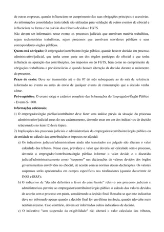de outras empresas, quando influenciem no cumprimento das suas obrigações principais e acessórias.
As informações consolidadas desta tabela são utilizadas para validação de outros eventos do eSocial e
influenciam na forma e no cálculo dos tributos devidos e FGTS.
Não devem ser informados nesse evento os processos judiciais que envolvam matéria trabalhista,
sejam reclamatórias trabalhistas, sejam processos que envolvam servidores públicos e seus
correspondentes órgãos públicos.
Quem está obrigado: O empregador/contribuinte/órgão público, quando houver decisão em processo
administrativo/judicial, que tenha como parte um dos órgãos partícipes do eSocial e que tenha
influência na apuração das contribuições, dos impostos ou do FGTS, bem como no cumprimento de
obrigações trabalhistas e previdenciárias e quando houver alteração da decisão durante o andamento
do processo.
Prazo de envio: Deve ser transmitido até o dia 07 do mês subsequente ao do mês de referência
informado no evento ou antes do envio de qualquer evento de remuneração que a decisão venha
afetar.
Pré-requisitos: O evento exige o cadastro completo das Informações do Empregador/Órgão Público
- Evento S-1000.
Informações adicionais:
1) O empregador/órgão público/contribuinte deve fazer uma análise prévia da situação do processo
administrativo/judicial antes do seu cadastramento, devendo estar em um dos indicativos de decisão
relacionados no item 12 deste tópico.
2) Implicações dos processos judiciais e administrativos do empregador/contribuinte/órgão público ou
de entidade no cálculo das contribuições e impostos no eSocial:
a) Os indicativos judiciais/administrativos ainda não transitados em julgado não alteram o valor
calculado dos tributos. Nesse caso, prevalece o valor que deveria ser calculado sem o processo,
devendo o empregador/contribuinte/órgão público informar o valor devido e o discutido
judicial/administrativamente como “suspenso” nas declarações de valores devidos dos órgãos
governamentais envolvidos no eSocial, de acordo com as normas dessas declarações. Os valores
suspensos serão apresentados em campos específicos nos totalizadores (quando decorrente de
INSS e IRRF);
b) O indicativo de “decisão definitiva a favor do contribuinte” relativo aos processos judiciais e
administrativos permite ao empregador/contribuinte/órgão público o cálculo dos valores devidos
de acordo com o processo em pauta, considerando a decisão final. Ressalta-se que este indicativo
deve ser informado apenas quando a decisão final for em última instância, quando não cabe mais
nenhum recurso. Caso contrário, devem ser informados outros indicativos de decisão.
c) O indicativo "sem suspensão da exigibilidade" não alterará o valor calculado dos tributos,
 