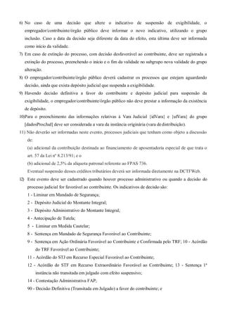 6) No caso de uma decisão que altere o indicativo de suspensão de exigibilidade, o
empregador/contribuinte/órgão público deve informar o novo indicativo, utilizando o grupo
inclusão. Caso a data da decisão seja diferente da data do efeito, esta última deve ser informada
como início da validade.
7) Em caso de extinção do processo, com decisão desfavorável ao contribuinte, deve ser registrada a
extinção do processo, preenchendo o início e o fim da validade no subgrupo nova validade do grupo
alteração.
8) O empregador/contribuinte/órgão público deverá cadastrar os processos que estejam aguardando
decisão, ainda que exista depósito judicial que suspenda a exigibilidade.
9) Havendo decisão definitiva a favor do contribuinte e depósito judicial para suspensão da
exigibilidade, o empregador/contribuinte/órgão público não deve prestar a informação da existência
de depósito.
10)Para o preenchimento das informações relativas à Vara Judicial {idVara} e {ufVara} do grupo
[dadosProcJud] deve ser considerada a vara da instância originária (vara dedistribuição).
11) Não deverão ser informadas neste evento, processos judiciais que tenham como objeto a discussão
de:
(a) adicional da contribuição destinada ao financiamento de aposentadoria especial de que trata o
art. 57 da Lei nº 8.213/91; e o
(b) adicional de 2,5% da alíquota patronal referente ao FPAS 736.
Eventual suspensão desses créditos tributários deverá ser informada diretamente na DCTFWeb.
12) Este evento deve ser cadastrado quando houver processo administrativo ou quando a decisão do
processo judicial for favorável ao contribuinte. Os indicativos de decisão são:
1 - Liminar em Mandado de Segurança;
2 - Depósito Judicial do Montante Integral;
3 - Depósito Administrativo do Montante Integral;
4 - Antecipação de Tutela;
5 - Liminar em Medida Cautelar;
8 - Sentença em Mandado de Segurança Favorável ao Contribuinte;
9 - Sentença em Ação Ordinária Favorável ao Contribuinte e Confirmada pelo TRF; 10 - Acórdão
do TRF Favorável ao Contribuinte;
11 - Acórdão do STJ em Recurso Especial Favorável ao Contribuinte;
12 - Acórdão do STF em Recurso Extraordinário Favorável ao Contribuinte; 13 - Sentença 1ª
instância não transitada em julgado com efeito suspensivo;
14 - Contestação Administrativa FAP;
90 - Decisão Definitiva (Transitada em Julgado) a favor do contribuinte; e
 