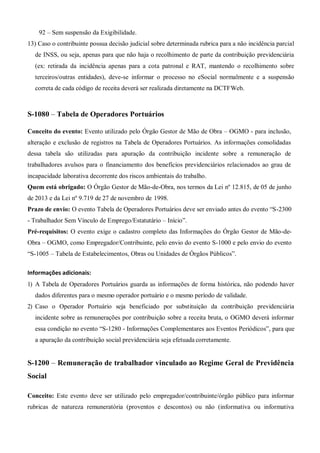 92 – Sem suspensão da Exigibilidade.
13) Caso o contribuinte possua decisão judicial sobre determinada rubrica para a não incidência parcial
de INSS, ou seja, apenas para que não haja o recolhimento de parte da contribuição previdenciária
(ex: retirada da incidência apenas para a cota patronal e RAT, mantendo o recolhimento sobre
terceiros/outras entidades), deve-se informar o processo no eSocial normalmente e a suspensão
correta de cada código de receita deverá ser realizada diretamente na DCTFWeb.
S-1080 – Tabela de Operadores Portuários
Conceito do evento: Evento utilizado pelo Órgão Gestor de Mão de Obra – OGMO - para inclusão,
alteração e exclusão de registros na Tabela de Operadores Portuários. As informações consolidadas
dessa tabela são utilizadas para apuração da contribuição incidente sobre a remuneração de
trabalhadores avulsos para o financiamento dos benefícios previdenciários relacionados ao grau de
incapacidade laborativa decorrente dos riscos ambientais do trabalho.
Quem está obrigado: O Órgão Gestor de Mão-de-Obra, nos termos da Lei nº 12.815, de 05 de junho
de 2013 e da Lei nº 9.719 de 27 de novembro de 1998.
Prazo de envio: O evento Tabela de Operadores Portuários deve ser enviado antes do evento “S-2300
- Trabalhador Sem Vínculo de Emprego/Estatutário – Início”.
Pré-requisitos: O evento exige o cadastro completo das Informações do Órgão Gestor de Mão-de-
Obra – OGMO, como Empregador/Contribuinte, pelo envio do evento S-1000 e pelo envio do evento
“S-1005 – Tabela de Estabelecimentos, Obras ou Unidades de Órgãos Públicos”.
Informações adicionais:
1) A Tabela de Operadores Portuários guarda as informações de forma histórica, não podendo haver
dados diferentes para o mesmo operador portuário e o mesmo período de validade.
2) Caso o Operador Portuário seja beneficiado por substituição da contribuição previdenciária
incidente sobre as remunerações por contribuição sobre a receita bruta, o OGMO deverá informar
essa condição no evento “S-1280 - Informações Complementares aos Eventos Periódicos”, para que
a apuração da contribuição social previdenciária seja efetuada corretamente.
S-1200 – Remuneração de trabalhador vinculado ao Regime Geral de Previdência
Social
Conceito: Este evento deve ser utilizado pelo empregador/contribuinte/órgão público para informar
rubricas de natureza remuneratória (proventos e descontos) ou não (informativa ou informativa
 