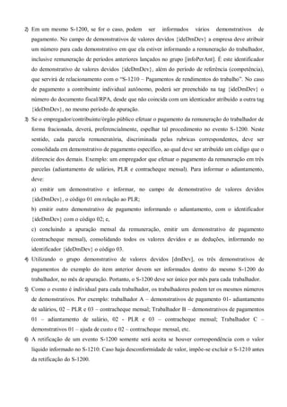 2) Em um mesmo S-1200, se for o caso, podem ser informados vários demonstrativos de
pagamento. No campo de demonstrativos de valores devidos {ideDmDev} a empresa deve atribuir
um número para cada demonstrativo em que ela estiver informando a remuneração do trabalhador,
inclusive remuneração de períodos anteriores lançados no grupo [infoPerAnt]. É este identificador
do demonstrativo de valores devidos {ideDmDev}, além do período de referência (competência),
que servirá de relacionamento com o “S-1210 – Pagamentos de rendimentos do trabalho”. No caso
de pagamento a contribuinte individual autônomo, poderá ser preenchido na tag {ideDmDev} o
número do documento fiscal/RPA, desde que não coincida com um identicador atribuído a outra tag
{ideDmDev}, no mesmo período de apuração.
3) Se o empregador/contribuinte/órgão público efetuar o pagamento da remuneração do trabalhador de
forma fracionada, deverá, preferencialmente, espelhar tal procedimento no evento S-1200. Neste
sentido, cada parcela remuneratória, discriminada pelas rubricas correspondentes, deve ser
consolidada em demonstrativo de pagamento específico, ao qual deve ser atribuído um código que o
diferencie dos demais. Exemplo: um empregador que efetuar o pagamento da remuneração em três
parcelas (adiantamento de salários, PLR e contracheque mensal). Para informar o adiantamento,
deve:
a) emitir um demonstrativo e informar, no campo de demonstrativo de valores devidos
{ideDmDev}, o código 01 em relação ao PLR;
b) emitir outro demonstrativo de pagamento informando o adiantamento, com o identificador
{ideDmDev} com o código 02; e,
c) concluindo a apuração mensal da remuneração, emitir um demonstrativo de pagamento
(contracheque mensal), consolidando todos os valores devidos e as deduções, informando no
identificador {ideDmDev} o código 03.
4) Utilizando o grupo demonstrativo de valores devidos [dmDev], os três demonstrativos de
pagamentos do exemplo do item anterior devem ser informados dentro do mesmo S-1200 do
trabalhador, no mês de apuração. Portanto, o S-1200 deve ser único por mês para cada trabalhador.
5) Como o evento é individual para cada trabalhador, os trabalhadores podem ter os mesmos números
de demonstrativos. Por exemplo: trabalhador A – demonstrativos de pagamento 01- adiantamento
de salários, 02 – PLR e 03 – contracheque mensal; Trabalhador B – demonstrativos de pagamentos
01 – adiantamento de salário, 02 - PLR e 03 – contracheque mensal; Trabalhador C –
demonstrativos 01 – ajuda de custo e 02 – contracheque mensal, etc.
6) A retificação de um evento S-1200 somente será aceita se houver correspondência com o valor
líquido informado no S-1210. Caso haja desconformidade de valor, impõe-se excluir o S-1210 antes
da retificação do S-1200.
 