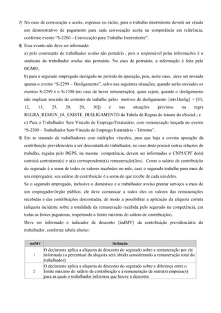 7) No caso de convocação e aceite, expresso ou tácito, para o trabalho intermitente deverá ser criado
um demonstrativo de pagamento para cada convocação aceita na competência em referência,
conforme evento “S-2260 – Convocação para Trabalho Intermitente”.
8) Esse evento não deve ser informado:
a) pelo contratante do trabalhador avulso não portuário , pois o responsável pelas informações é o
sindicato do trabalhador avulso não portuário. No caso de portuário, a informação é feita pelo
OGMO;
b) para o segurado empregado desligado no período de apuração, pois, neste caso, deve ser enviado
apenas o evento “S-2299 – Desligamento”, salvo nas seguintes situações, quando serão enviados os
eventos S-2299 e o S-1200 (no caso de haver remuneração), quais sejam, quando o desligamento
não implicar rescisão do contrato de trabalho pelos motivos de desligamento {mtvDeslig} = [11,
12, 13, 25, 28, 29, 30]) e nas situações previstas na regra
REGRA_REMUN_JA_EXISTE_DESLIGAMENTO da Tabela de Regras do leiaute do eSocial.; e
c) Para o Trabalhador Sem Vínculo de Emprego/Estatutário, com remuneração lançada no evento
“S-2399 – Trabalhador Sem Vínculo de Emprego/Estatutário - Término”.
9) Em se tratando de trabalhadores com múltiplos vínculos, para que haja a correta apuração da
contribuição previdenciária a ser descontada do trabalhador, no caso deste possuir outras relações de
trabalho, regidas pelo RGPS, na mesma competência, devem ser informados o CNPJ/CPF do(s)
outro(s) contratante(s) e a(s) correspondente(s) remuneração(ões). Como o salário de contribuição
do segurado é a soma de todos os valores recebidos no mês, caso o segurado trabalhe para mais de
um empregador, seu salário de contribuição é a soma do que recebe de cada um deles.
Se o segurado empregado, inclusive o doméstico e o trabalhador avulso prestar serviços a mais de
um empregador/órgão público, ele deve comunicar a todos eles os valores das remunerações
recebidas e das contribuições descontadas, de modo a possibilitar a aplicação da alíquota correta
(alíquota incidente sobre a totalidade da remuneração recebida pelo segurado na competência, em
todas as fontes pagadoras, respeitando o limite máximo do salário de contribuição).
Deve ser informado o indicador de desconto {indMV} da contribuição previdenciária do
trabalhador, conforme tabela abaixo:
indMV Definição
1
O declarante aplica a alíquota de desconto do segurado sobre a remuneração por ele
informada (o percentual da alíquota será obtido considerando a remuneração total do
trabalhador)
2
O declarante aplica a alíquota de desconto do segurado sobre a diferença entre o
limite máximo do salário de contribuição e a remuneração de outra(s) empresa(s)
para as quais o trabalhador informou que houve o desconto
 