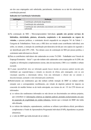um dos seus empregados está substituída, parcialmente, totalmente ou se não há substituição da
contribuição patronal.
Indicador de Contribuição Substituída:
indSimples Definição
1 Contribuição substituída integralmente
2 Contribuição não substituída
3 Contribuição não substituída concomitante com contribuição
substituída
11) Na contratação de MEI - Microempreendedor Individual, quando este prestar serviços de
hidráulica, eletricidade, pintura, alvenaria, carpintaria e de manutenção ou reparo de
veículos, a pessoas jurídicas, o contratante deverá enquadrá-lo na categoria 741 da Tabela 1 –
Categoria de Trabalhadores. Neste caso, o MEI deve ser tratado como contribuinte individual, sem
sofrer, no entanto, a retenção da contribuição previdenciária devida por esta espécie de segurado e
ser identificado pelo CPF e NIS. Nos demais casos de contratação de MEI por pessoa jurídica, o
contratante nada informará no eSocial.
12) Para os contribuintes individuais não cadastrados no evento “S-2300 – Trabalhador sem Vínculo de
Emprego/Estatutário – Início” e que não tenham sido cadastrados como empregados no S-2200, são
exigidas as informações complementares (nome, data de nascimento, CBO e se o trabalho é urbano
ourural).
13) O grupo {procJudTrab} deve ser informado quando houver decisão em processo judicial movido pelo
trabalhador que suspenda/impeça a retenção ou desconto de tributo, pelo empregador, com ou sem
vinculação específica a determinada rubrica. Com esta informação o eSocial não vai calcular o
desconto/retenção, aceitando o valor informado pelo contribuinte.
14) Relativamente aos rendimentos que não tenham sofrido retenção do IRRF ou tenham sofrido
retenção sem o correspondente recolhimento, em virtude de depósito judicial do imposto ou
concessão de medida liminar ou de tutela antecipada, nos termos do art. 151 do CTN devem ser
informados:
a) os valores dos rendimentos informados no mês devem ser discriminados em rubricas próprias,
que contenham as informações relativas ao depósito judicial, prestada exclusivamente em caso
de suspensão de exigibilidade do crédito tributário, mesmo que a retenção do IRRF não tenha
sido efetuada;
b) os valores das deduções, separadamente, conforme se refiram à previdência oficial, previdência
complementar e Fundo de Aposentadoria Programada Individual (FAPI), dependentes ou pensão
alimentícia;
c) o valor do IRRF que tenha deixado de ser retido; e
 