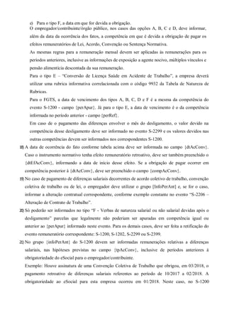 e) Para o tipo F, a data em que for devida a obrigação.
O empregador/contribuinte/órgão público, nos casos das opções A, B, C e D, deve informar,
além da data da ocorrência dos fatos, a competência em que é devida a obrigação de pagar os
efeitos remuneratórios de Lei, Acordo, Convenção ou Sentença Normativa.
As mesmas regras para a remuneração mensal devem ser aplicadas às remunerações para os
períodos anteriores, inclusive as informações de exposição a agente nocivo, múltiplos vínculos e
pensão alimentícia descontada da sua remuneração.
Para o tipo E – “Conversão de Licença Saúde em Acidente de Trabalho”, a empresa deverá
utilizar uma rubrica informativa correlacionada com o código 9932 da Tabela de Natureza de
Rubricas.
Para o FGTS, a data de vencimento dos tipos A, B, C, D e F é a mesma da competência do
evento S-1200 - campo {perApur}. Já para o tipo E, a data de vencimento é o da competência
informada no período anterior - campo {perRef}.
Em caso de o pagamento das diferenças envolver o mês do desligamento, o valor devido na
competência desse desligamento deve ser informado no evento S-2299 e os valores devidos nas
outras competências devem ser informados nos correspondentes S-1200.
18) A data de ocorrência do fato conforme tabela acima deve ser informada no campo {dtAcConv}.
Caso o instrumento normativo tenha efeito remuneratório retroativo, deve ser também preenchido o
{dtEfAcConv}, informando a data de início desse efeito. Se a obrigação de pagar ocorrer em
competência posterior à {dtAcConv}, deve ser preenchido o campo {compAcConv}.
19) No caso de pagamento de diferenças salariais decorrentes de acordo coletivo de trabalho, convenção
coletiva de trabalho ou de lei, o empregador deve utilizar o grupo [InfoPerAnt] e, se for o caso,
informar a alteração contratual correspondente, conforme exemplo constante no evento “S-2206 –
Alteração de Contrato de Trabalho”.
20) Só poderão ser informados no tipo “F - Verbas de natureza salarial ou não salarial devidas após o
desligamento” parcelas que legalmente não poderiam ser apuradas em competência igual ou
anterior ao {perApur} informado neste evento. Para os demais casos, deve ser feita a retificação do
evento remuneratório correspondente: S-1200, S-1202, S-2299 ou S-2399.
21) No grupo {infoPerAnt} do S-1200 devem ser informadas remunerações relativas a diferenças
salariais, nas hipóteses previstas no campo {tpAcConv}, inclusive de períodos anteriores à
obrigatoriedade do eSocial para o empregador/contribuinte.
Exemplo: Houve assinatura de uma Convenção Coletiva de Trabalho que obrigou, em 03/2018, o
pagamento retroativo de diferenças salariais referentes ao período de 10/2017 a 02/2018. A
obrigatoriedade ao eSocial para esta empresa ocorreu em 01/2018. Neste caso, no S-1200
 