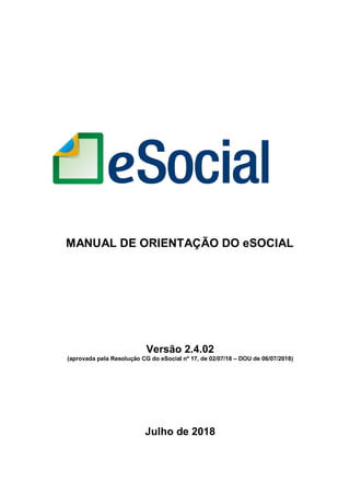 MANUAL DE ORIENTAÇÃO DO eSOCIAL
Versão 2.4.02
(aprovada pela Resolução CG do eSocial nº 17, de 02/07/18 – DOU de 06/07/2018)
Julho de 2018
 
